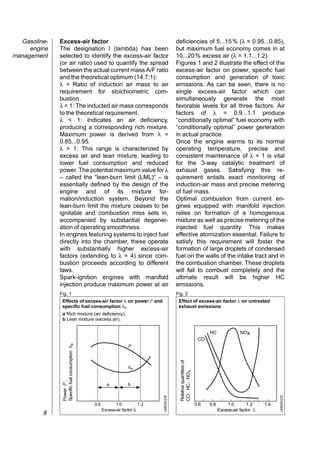 Gasoline-   Excess-air factor                                                          deficiencies of 5...15 % (λ = 0.95...0.85),
     engine   The designation l (lambda) has been                                        but maximum fuel economy comes in at
management    selected to identify the excess-air factor                                 10...20 % excess air (λ = 1.1...1.2).
              (or air ratio) used to quantify the spread                                 Figures 1 and 2 illustrate the effect of the
              between the actual current mass A/F ratio                                  excess-air factor on power, specific fuel
              and the theoretical optimum (14.7:1):                                      consumption and generation of toxic
              λ = Ratio of induction air mass to air                                     emissions. As can be seen, there is no
              requirement for stoichiometric com-                                        single excess-air factor which can
              bustion.                                                                   simultaneously generate the most
              λ = 1: The inducted air mass corresponds                                   favorable levels for all three factors. Air
              to the theoretical requirement.                                            factors of λ = 0.9...1.1 produce
              λ < 1: Indicates an air deficiency,                                        “conditionally optimal” fuel economy with
              producing a corresponding rich mixture.                                    “conditionally optimal” power generation
              Maximum power is derived from λ =                                          in actual practice.
              0.85...0.95.                                                               Once the engine warms to its normal
              λ > 1: This range is characterized by                                      operating temperature, precise and
              excess air and lean mixture, leading to                                    consistent maintenance of λ = 1 is vital
              lower fuel consumption and reduced                                         for the 3-way catalytic treatment of
              power. The potential maximum value for λ                                   exhaust gases. Satisfying this re-
              – called the “lean-burn limit (LML)” – is                                  quirement entails exact monitoring of
              essentially defined by the design of the                                   induction-air mass and precise metering
              engine and of its mixture for-                                             of fuel mass.
              mation/induction system. Beyond the                                        Optimal combustion from current en-
              lean-burn limit the mixture ceases to be                                   gines equipped with manifold injection
              ignitable and combustion miss sets in,                                     relies on formation of a homogenous
              accompanied by substantial degener-                                        mixture as well as precise metering of the
              ation of operating smoothness.                                             injected fuel quantity. This makes
              In engines featuring systems to inject fuel                                effective atomization essential. Failure to
              directly into the chamber, these operate                                   satisfy this requirement will foster the
              with substantially higher excess-air                                       formation of large droplets of condensed
              factors (extending to λ = 4) since com-                                    fuel on the walls of the intake tract and in
              bustion proceeds according to different                                    the combustion chamber. These droplets
              laws.                                                                      will fail to combust completely and the
              Spark-ignition engines with manifold                                       ultimate result will be higher HC
              injection produce maximum power at air                                     emissions.
              Fig. 1                                                                     Fig. 2
               Effects of excess-air factor λ on power P and                              Effect of excess-air factor λ on untreated
               specific fuel consumption be.                                              exhaust emissions
               a Rich mixture (air deficiency),
               b Lean mixture (excess air).

                                                                                                                          HC               NOX
                                                                                                                     CO
               Specific fuel consumption be




                                                                  P
                                                                                           Relative quantities of




                                                                  be
                                                                                           CO; HC; NOX
               Power P ,




                                                      a           b
                                                                              UMK0033E




                                                                                                                                                            UMK0032E




                                              0.8          1.0          1.2                                         0.6   0.8       1.0        1.2    1.4
                                                    Excess-air factor λ                                                         Excess-air factor λ
         8
 