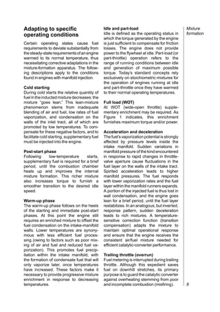 Adapting to specific                           Idle and part-load                               Mixture
operating conditions                           Idle is defined as the operating status in       formation
                                               which the torque generated by the engine
Certain operating states cause fuel            is just sufficient to compensate for friction
requirements to deviate substantially from     losses. The engine does not provide
the steady-state requirements of an engine     power to the flywheel at idle. Part-load (or
warmed to its normal temperature, thus         part-throttle) operation refers to the
necessitating corrective adaptations in the    range of running conditions between idle
mixture-formation apparatus. The follow-       and generation of maximum possible
ing descriptions apply to the conditions       torque. Today’s standard concepts rely
found in engines with manifold injection.      exclusively on stoichiometric mixtures for
                                               the operation of engines running at idle
Cold starting                                  and part-throttle once they have warmed
During cold starts the relative quantity of    to their normal operating temperatures.
fuel in the inducted mixture decreases: the
mixture “goes lean.” This lean-mixture         Full load (WOT)
phenomenon stems from inadequate               At WOT (wide-open throttle) supple-
blending of air and fuel, low rates of fuel    mentary enrichment may be required. As
vaporization, and condensation on the          Figure 1 indicates, this enrichment
walls of the inlet tract, all of which are     furnishes maximum torque and/or power.
promoted by low temperatures. To com-
pensate for these negative factors, and to     Acceleration and deceleration
facilitate cold starting, supplementary fuel   The fuel’s vaporization potential is strongly
must be injected into the engine.              affected by pressure levels inside the
                                               intake manifold. Sudden variations in
Post-start phase                               manifold pressure of the kind encountered
Following     low-temperature      starts,     in response to rapid changes in throttle-
supplementary fuel is required for a brief     valve aperture cause fluctuations in the
period, until the combustion chamber           fuel layer on the walls of the intake tract.
heats up and improves the internal             Spirited acceleration leads to higher
mixture formation. This richer mixture         manifold pressures. The fuel responds
also increases torque to furnish a             with lower vaporization rates and the fuel
smoother transition to the desired idle        layer within the manifold runners expands.
speed.                                         A portion of the injected fuel is thus lost in
                                               wall condensation, and the engine goes
Warm-up phase                                  lean for a brief period, until the fuel layer
The warm-up phase follows on the heels         restabilizes. In an analogous, but inverted,
of the starting and immediate post-start       response pattern, sudden deceleration
phases. At this point the engine still         leads to rich mixtures. A temperature-
requires an enriched mixture to offset the     sensitive correction function (transition
fuel condensation on the intake-manifold       compensation) adapts the mixture to
walls. Lower temperatures are synony-          maintain optimal operational response
mous with less efficient fuel proces-          and ensure that the engine receives the
sing (owing to factors such as poor mix-       consistent air/fuel mixture needed for
ing of air and fuel and reduced fuel va-       efficient catalytic-converter performance.
porization). This promotes fuel precip-
itation within the intake manifold, with       Trailing throttle (overrun)
the formation of condensate fuel that will     Fuel metering is interrupted during trailing
only vaporize later, once temperatures         throttle. Although this expedient saves
have increased. These factors make it          fuel on downhill stretches, its primary
necessary to provide progressive mixture       purpose is to guard the catalytic converter
enrichment in response to decreasing           against overheating stemming from poor
temperatures.                                  and incomplete combustion (misfiring).           9
 
