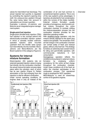 valves for intermittent fuel discharge. The            combination of air and fuel common to                   Overview
actual injected fuel quantity is regulated             conventional injection systems. This is one
by controlling the injector's opening time             of the new system's prime advantages: It
(with the pressure-loss gradient through               banishes all potential for fuel condensation
the valve being taken into account in                  within the runners of the intake manifold.
calculations as a known quantity).                     External mixture formation usually
Examples: L-Jetronic, LH-Jetronic, and                 provides a homogenous, stoichiometric air-
Motronic as an integrated engine-manage-               fuel mixture throughout the entire
ment system.                                           combustion chamber. In contrast, shifting
                                                       the mixture-preparation process into the
Single-point fuel injection                            combustion chamber provides for two
Single-point (throttle-body injection (TBI))           distinctive operating modes:
fuel injection is the concept behind this              With stratified-charge operation, only the
electronically-controlled injection system             mixture directly adjacent to the spark plug
in which a centrally located solenoid-                 needs to be ignitable. The remainder of the
operated injection valve mounted                       air-fuel charge in the combustion chamber
upstream from the throttle valve sprays                can consist solely of fresh and residual
fuel intermittently into the manifold. Mono-           gases, without unburned fuel. This strategy
Jetronic and Mono-Motronic are the                     furnishes an extremely lean overall mixture
Bosch systems in this category (Figure 2).             for idling and part-throttle operation, with
                                                       commensurate         reductions    in    fuel
                                                       consumption.
Systems for internal                                   Homogenous operation reflects the
mixture formation                                      conditions encountered in external mixture
Direct-injection (DI) systems rely on                  formation      by      employing     uniform
solenoid-operated injection valves to spray            consistency for the entire air-fuel charge
fuel directly into the combustion chamber;             throughout the combustion chamber.
the actual mixture-formation process takes             Under these conditions all of the fresh air
place within the cylinders, each of which              within the chamber participates in the
has its own injector (Figure 3). Perfect               combustion process. This operational
atomization of the fuel emerging from the              mode is employed for WOT operation.
injectors is vital for efficient combustion.           MED-Motronic is used for closed-loop
Under normal operating conditions, DI                  control of DI gasoline engines.
engines draw in only air instead of the
Fig. 2                                                 Fig. 3
 Throttle-body fuel injection (TBI)                     Direct fuel injection (DI)
 1 Fuel,                 2                              1 Fuel,
 2 Air,                                                 2 Air,
 3 Throttle valve,                                      3 Throttle valve        2
 4 Intake manifold,              3                        (ETC),
 5 Injector,                                            4 Intake manifold,
 6 Engine.                                              5 Injectors,                     3
               4
                                                        6 Engine.
                                                                      4


         1
                                                                1
                                      5                                                       5
                                          UMK0663-2Y




                                                                                                  UMK1687-2Y




                             6                                                       6
                                                                                                               11
 