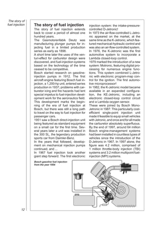 The story of
fuel injection   The story of fuel injection                  injection system: the intake-pressure-
                 The story of fuel injection extends          controlled D-Jetronic!
                 back to cover a period of almost one         In 1973 the air-flow-controlled L-Jetro-
                 hundred years.                               nic appeared on the market, at the
                 The Gasmotorenfabik Deutz was                same time as the K-Jetronic, which fea-
                 manufacturing plunger pumps for in-          tured mechanical-hydraulic control and
                 jecting fuel in a limited production         was also an air-flow-controlled system.
                 series as early as 1898.                     In 1976, the K-Jetronic was the first
                 A short time later the uses of the ven-      automotive system to incorporate a
                 turi-effect for carburetor design were       Lambda closed-loop control.
                 discovered, and fuel-injection systems       1979 marked the introduction of a new
                 based on the technology of the time          system: Motronic, featuring digital pro-
                 ceased to be competitive.                    cessing for numerous engine func-
                 Bosch started research on gasoline-          tions. This system combined L-Jetro-
                 injection pumps in 1912. The first           nic with electronic program-map con-
                 aircraft engine featuring Bosch fuel in-     trol for the ignition. The first automo-
                 jection, a 1,200-hp unit, entered series     tive microprocessor!
                 production in 1937; problems with car-       In 1982, the K-Jetronic model became
                 buretor icing and fire hazards had lent      available in an expanded configura-
                 special impetus to fuel-injection devel-     tion, the KE-Jetronic, including an
                 opment work for the aeronautics field.       electronic closed-loop control circuit
                 This development marks the begin-            and a Lambda oxygen sensor.
                 ning of the era of fuel injection at         These were joined by Bosch Mono-
                 Bosch, but there was still a long path       Jetronic in 1987: This particularly cost-
                 to travel on the way to fuel injection for   efficient single-point injection unit
                 passenger cars.                              made it feasible to equip small vehicles
                 1951 saw a Bosch direct-injection unit       with Jetronic, and once and for all made
                 being featured as standard equipment         the carburetor absolutely superfluous.
                 on a small car for the first time. Sev-      By the end of 1997, around 64 million
                 eral years later a unit was installed in     Bosch engine-management systems
                 the 300 SL, the legendary production         had been installed in countless types of
                 sports car from Daimler-Benz.                vehicles since the introduction of the
                 In the years that followed, develop-         D-Jetronic in 1967. In 1997 alone, the
                 ment on mechanical injection pumps           figure was 4.2 million, comprised of
                 continued, and ...                           1 million throttle-body injection (TBI)
                 In 1967 fuel injection took another          systems and 3.2 million multipoint fuel-
                 giant step forward: The first electronic     injection (MPI) systems.
                 Bosch gasoline fuel injection
                 from the year 1954




           12
 