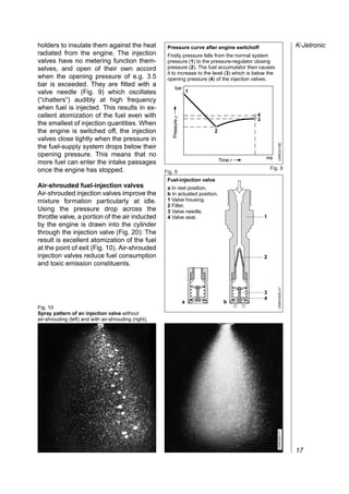 holders to insulate them against the heat                          Pressure curve after engine switchoff                             K-Jetronic
radiated from the engine. The injection                            Firstly pressure falls from the normal system
valves have no metering function them-                             pressure (1) to the pressure-regulator closing
selves, and open of their own accord                               pressure (2). The fuel accumulator then causes
                                                                   it to increase to the level (3) which is below the
when the opening pressure of e.g. 3.5                              opening pressure (4) of the injection valves.
bar is exceeded. They are fitted with a
                                                                         bar
valve needle (Fig. 9) which oscillates                                                 1
(“chatters”) audibly at high frequency
when fuel is injected. This results in ex-
cellent atomization of the fuel even with                                                                   4




                                                                      Pressure p
                                                                                                            3
the smallest of injection quantities. When
the engine is switched off, the injection                                                  2
valves close tightly when the pressure in




                                                                                                                        UMK0018E
the fuel-supply system drops below their
opening pressure. This means that no                                                                            ms
more fuel can enter the intake passages                                                        Time t

once the engine has stopped.                                                                                        Fig. 8
                                                                  Fig. 9
                                                                   Fuel-injection valve
Air-shrouded fuel-injection valves                                 a In rest position,
Air-shrouded injection valves improve the                          b In actuated position.
mixture formation particularly at idle.                            1 Valve housing,
                                                                   2 Filter,
Using the pressure drop across the                                 3 Valve needle,
throttle valve, a portion of the air inducted                      4 Valve seat.                                1
by the engine is drawn into the cylinder
through the injection valve (Fig. 20): The
result is excellent atomization of the fuel
at the point of exit (Fig. 10). Air-shrouded
injection valves reduce fuel consumption                                                                        2
and toxic emission constituents.

                                                                                                                        UMK0069-2Y


                                                                                                                3
                                                                                                                4
                                                                                   a             b
Fig. 10
Spray pattern of an injection valve without
air-shrouding (left) and with air-shrouding (right).
                                                       UMK0042Y




                                                                                                                        UMK0041Y




                                                                                                                                     17
 