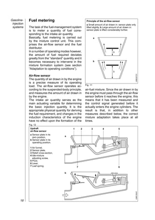 Gasoline-    Fuel metering                                    Principle of the air-flow sensor
 injection                                                    a Small amount of air drawn in: sensor plate only
 systems     The task of the fuel-management system           lifted slightly, b Large amount of air drawn in:
             is to meter a quantity of fuel corre-            sensor plate is lifted considerably further.
             sponding to the intake air quantity.
             Basically, fuel metering is carried out                   a
             by the mixture control unit. This com-
             prises the air-flow sensor and the fuel
             distributor.
             In a number of operating modes however,                                    h
             the amount of fuel required deviates
             greatly from the “standard” quantity and it
             becomes necessary to intervene in the                     b
             mixture formation system (see section
             “Adaptation to operating conditions”).
                                                                                        h




                                                                                                              UMK0072Y
             Air-flow sensor
             The quantity of air drawn in by the engine
             is a precise measure of its operating
                                                             Fig. 11
             load. The air-flow sensor operates ac-
             cording to the suspended-body principle,        air-fuel mixture. Since the air drawn in by
             and measures the amount of air drawn in         the engine must pass through the air-flow
             by the engine.                                  sensor before it reaches the engine, this
             The intake air quantity serves as the           means that it has been measured and
             main actuating variable for determining         the control signal generated before it
             the basic injection quantity. It is the         actually enters the engine cylinders. The
             appropriate physical quantity for deriving      result is that, in addition to other
             the fuel requirement, and changes in the        measures described below, the correct
             induction characteristics of the engine         mixture adaptation takes place at all
             have no effect upon the formation of the        times.
             Fig. 12
              Updraft                            1       2         3          4              5
              air-flow sensor
              a Sensor plate in its
                zero position,            a
              b Sensor plate in its
                operating position.

              1 Air funnel,
              2 Sensor plate,
              3 Relief cross-section,
              4 Idle-mixture
                adjusting screw,
              5 Pivot,
              6 Lever,
              7 Leaf spring.                         7                                       6

                                          b
                                                                                                              UMK1654Y




       18
 