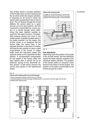 The air-flow sensor is located upstream                    Barrel with metering slits                                     K-Jetronic
of the throttle valve so that it measures all              1 Intake air, 2 Control pressure, 3 Fuel inlet,
the air which enters the engine cylinders.                 4 Metered quantity of fuel, 5 Control plunger,
It comprises an air funnel in which the                    6 Barrel with metering slits, 7 Fuel distributor.
sensor plate (suspended body) is free to                                             7
pivot. The air flowing through the funnel                                                        2
deflects the sensor plate by a given                                                         ,,,,,
                                                                                             ,,,,,
amount out of its zero position, and this                                            5       ,,,,,       6
                                                                                     4     ,,,, ,,,,     4

                                                        ,,,,,,,,,,,,,,,,
movement is transmitted by a lever sys-                                                    ,,,, ,,,,
                                                                                           ,,,, ,,,,
                                                                                           ,,,, ,,,,
                                                                                           ,,,, ,,,,

                                                        ,,,,,,,,,,,,,,,,
tem to a control plunger which deter-                                                3
                                                                                           ,,,, ,,,,
                                                                                           ,,,, ,,,,

                                                        ,,,,,,,,,,,,,,,,
mines the basic injection quantity re-

                                                        ,,,,,,,,,,,,,,,,
quired for the basic functions. Consider-

                                                        ,,,,,,,,,,,,,,,,
able pressure shocks can occur in the

                                                        ,,,,,,,,,,,,,,,,
intake system if backfiring takes place in

                                                        ,,,,,,,,,,,,,,,,
the intake manifold. For this reason, the                    1

                                                        ,,,,,,,,,,,,,,,,
air-flow sensor is so designed that the




                                                                                                               UMK1496Y
                                                        ,,,,,,,,,,,,,,,,
sensor plate can swing back in the
opposite direction in the event of misfire,
and past its zero position to open a relief               Fig. 13
cross-section in the funnel. A rubber
buffer limits the downward stroke (the                    Fuel distributor
upwards stroke on the downdraft air-flow                  Depending upon the position of the plate
sensor). A counterweight compensates                      in the air-flow sensor, the fuel distributor
for the weight of the sensor plate and                    meters the basic injection quantity to the
lever system (this is carried out by an                   individual engine cylinders. The position
extension spring on the downdraft air-                    of the sensor plate is a measure of the
flow sensor). A leaf spring ensures the                   amount of air drawn in by the engine. The
correct zero position in the switched-off                 position of the plate is transmitted to the
phase.                                                    control plunger by a lever.

Fig. 14
 Barrel with metering slits and control plunger
 a Zero (inoperated position), b Part load, c Full load.
 1 Control pressure, 2 Control plunger, 3 Metering slit in the barrel, 4 Control edge, 5 Fuel inlet,
 6 Barrel with metering slits.



            a     ,,,,,,
                  ,,,,,,                       b
                                                     ,,,,,,
                                                     ,,,,,,                      c   ,,,,,,
                                                                                     ,,,,,,
                  ,,,,,,
                  ,,,,,,
                                         1
                                                     ,,,,,,
                                                     ,,,,,,                          ,,,,,,
                                                                                     ,,,,,,
                  ,,,,,,
                  ,,,,,,                             ,,,,,,
                                                     ,,,,,,                          ,,,,,,
                                                                                     ,,,,,,
                                         2

          ,,,,,,,,,,
          ,,,,,,,,,,
                                         3
                                             ,,,,,,,,,, ,,,,,,,,,,
                                             ,,,,,,,,,, ,,,,,,,,,,
          ,,,,,,,,,,
          ,,,,,,,,,,
                                         4
                                             ,,,,,,,,,, ,,,,,,,,,,
                                             ,,,,,,,,,, ,,,,,,,,,,
          ,,,,,,,,,,
          ,,,,,,,,,,
                                         5   ,,,,,,,,,, ,,,,,,,,,,
                                             ,,,,,,,,,, ,,,,,,,,,,
                                         6
                                                                                                               UMK1497Y




                                                                                                                          19
 