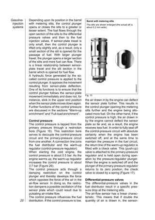 Gasoline-    Depending upon its position in the barrel        Barrel with metering slits
 injection   with metering slits, the control plunger         The slits are shown enlarged (the actual slit is
 systems     opens or closes the slits to a greater or        about 0.2 mm wide).
             lesser extent. The fuel flows through the
             open section of the slits to the differential
             pressure valves and then to the fuel
             injection valves. If sensor-plate travel is
             only small, then the control plunger is
             lifted only slightly and, as a result, only a
             small section of the slit is opened for the
             passage of fuel. With larger plunger
             travel, the plunger opens a larger section
             of the slits and more fuel can flow. There
             is a linear relationship between sensor-
             plate travel and the slit section in the
             barrel which is opened for fuel flow.
             A hydraulic force generated by the so-
             called control pressure is applied to the
             control plunger. It opposes the movement




                                                                                                                 UMK0044Y
             resulting from sensor-plate deflection.
             One of its functions is to ensure that the
             control plunger follows the sensor-plate
                                                             Fig. 15
             movement immediately and does not, for
             instance, stick in the upper end position       the air drawn in by the engine can deflect
             when the sensor plate moves down again.         the sensor plate further. This results in
             Further functions of the control pressure       the control plunger opening the metering
             are discussed in the sections “Warm-up          slits further and the engine being allo-
             enrichment” and “Full-load enrichment”.         cated more fuel. On the other hand, if the
                                                             control pressure is high, the air drawn in
             Control pressure                                by the engine cannot deflect the sensor
             The control pressure is tapped from the         plate so far and, as a result, the engine
             primary pressure through a restriction          receives less fuel. In order to fully seal off
             bore (Figure 16). This restriction bore         the control-pressure circuit with absolute
             serves to decouple the control-pressure         certainty when the engine has been
             circuit and the primary-pressure circuit        switched off, and at the same time to
             from one another. A connection line joins       maintain the pressure in the fuel circuit,
             the fuel distributor and the warm-up            the return line of the warm-up regulator is
             regulator (control-pressure regulator).         fitted with a check valve. This (push-up)
             When starting the cold engine, the              valve is attached to the primary-pressure
             control pressure is about 0.5 bar. As the       regulator and is held open during oper-
             engine warms up, the warm-up regulator          ation by the pressure-regulator plunger.
             increases the control pressure to about         When the engine is switched off and the
             3.7 bar (Figure 26).                            plunger of the primary-pressure regulator
             The control pressure acts through a             returns to its zero position, the check
             damping restriction on the control              valve is closed by a spring (Figure 17).
             plunger and thereby develops the force
             which opposes the force of the air in the       Differential-pressure valves
             air-flow sensor. In doing so, the restric-      The differential-pressure valves in the
             tion dampens a possible oscillation of the      fuel distributor result in a specific pres-
             sensor plate which could result due to          sure drop at the metering slits.
             pulsating air-intake flow.                      The air-flow sensor has a linear charac-
             The control pressure influences the fuel        teristic. This means that if double the
       20    distribution. If the control pressure is low,   quantity of air is drawn in, the sensor-
 