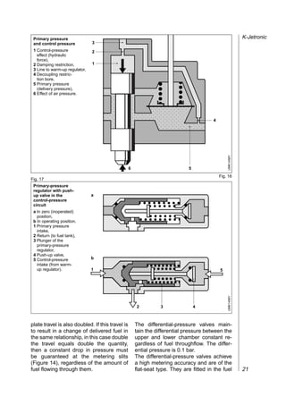 Primary pressure
 and control pressure           3   ,,,,,,,,,,,,,,,,,,,,,
                                    ,,,,,,,,,,,,,,,,,,,,,
                                                                                                           K-Jetronic

 1 Control-pressure             2   ,,,,,,,,,,,,,,,,,,,,,
                                    ,,,,,,,,,,,,,,,,,,,,,
                                    ,,,,,,,,,,,,,,,,,,,,,
   effect (hydraulic

                                    ,,,,,,,,,,,,,,,,,,,,,
   force),
                                1
                                    ,,,,,,,,,,,,,,,,,,,,,
 2 Damping restriction,

                                    ,,,,,,,,,,,,,,,,,,,,,
 3 Line to warm-up regulator,

                                    ,,,,,,,,,,,,,,,,,,,,,
 4 Decoupling restric-

                                    ,,,,,,,,,,,,,,,,,,,,,
   tion bore,


                                    ,,,, ,,,,,,,,,,
                                    ,,,,,,,,,,,,,,,,,,,,,
 5 Primary pressure

                                    ,,,,,,,,,,,,,,,,,,,,,
                                       ,
   (delivery pressure),


                                    ,,,, ,,,,,,,,,,
                                    ,,,,,,,,,,,,,,,,,,,,,
 6 Effect of air pressure.


                                       ,
                                    ,,,,,,,,,,,,,,,,,,,,,
                                    ,,,, ,,,,,,,,,,
                                    ,,,,,,,,,,,,,,,,,,,,,
                                       ,
                                    ,,,, ,,,,,,,,,,
                                    ,,,,,,,,,,,,,,,,,,,,,
                                       ,
                                    ,,,,,,,,,,,,,,,,,,,,,
                                    ,,,, ,,,,,,,,,,
                                    ,,,,,,,,,,,,,,,,,,,,,
                                       ,
                                                                                        4

                                    ,,,,




                                                                                                UMK1498Y
                                                  6                          5
                                                                                            Fig. 16
Fig. 17
 Primary-pressure
 regulator with push-
 up valve in the                a
 control-pressure
 circuit
 a In zero (inoperated)
   position,
 b In operating position.
 1 Primary pressure
   intake,
 2 Return (to fuel tank),
 3 Plunger of the
   primary-pressure
   regulator,
 4 Push-up valve,
 5 Control-pressure             b
                                    ,,,,,
                                    ,,,,,
                                    ,,,,,
   intake (from warm-
   up regulator).               1                                                           5

                                    ,,,,,
                                    ,,,,,
                                                                                                UMK1499Y




                                                      2          3               4



plate travel is also doubled. If this travel is       The differential-pressure valves main-
to result in a change of delivered fuel in            tain the differential pressure between the
the same relationship, in this case double            upper and lower chamber constant re-
the travel equals double the quantity,                gardless of fuel throughflow. The differ-
then a constant drop in pressure must                 ential pressure is 0.1 bar.
be guaranteed at the metering slits                   The differential-pressure valves achieve
(Figure 14), regardless of the amount of              a high metering accuracy and are of the
fuel flowing through them.                            flat-seat type. They are fitted in the fuel          21
 