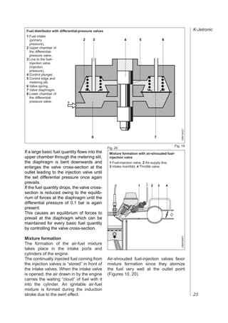 Fuel distributor with differential-pressure valves                                                                     K-Jetronic
 1 Fuel intake
   (primary                          2      3                    4          5                    6
   pressure),
 2 Upper chamber of
   the differential-

                                        ,,,,
   pressure valve,


                                        ,,,,
 3 Line to the fuel-
   injection valve
   (injection
   pressure),
 4 Control plunger,
                                        ,,,,
 5 Control edge and
   metering slit,
 6 Valve spring,                ,,,,,,,,,,,,,,,,,,,,
                                ,,,,,,,,,,,,,,,,,,,,
                                ,,,,,,,,,,,,,,,,,,,,
 7 Valve diaphragm,


                                ,,,,,,,,,,,,,,,,,,,,
 8 Lower chamber of
   the differential-
   pressure valve.         1
                                ,,,,,,,,,,,,,,,,,,,,
                                ,,,,,,,,,,,,,,,,,,,,




                                                                                                             UMK1602Y
                                           8                                             7

                                                                                                         Fig. 19
                                                      Fig. 20
If a large basic fuel quantity flows into the          Mixture formation with air-shrouded fuel-
upper chamber through the metering slit,               injection valve
the diaphragm is bent downwards and                    1 Fuel-injection valve, 2 Air-supply line,
enlarges the valve cross-section at the                3 Intake manifold, 4 Throttle valve.
outlet leading to the injection valve until
the set differential pressure once again
prevails.
                                                                           1         2       3       4
If the fuel quantity drops, the valve cross-
section is reduced owing to the equilib-
rium of forces at the diaphragm until the
differential pressure of 0.1 bar is again
present.                                                   PPP
                                                           @@@
                                                           ,,,
This causes an equilibrium of forces to                    PPP
                                                           @@@
                                                           ,,,
prevail at the diaphragm which can be                        @@
                                                             ,,
                                                             PP
                                                             PP
                                                             @@
                                                             ,,
maintained for every basic fuel quantity
                                                             PP
                                                             @@
                                                             ,,
by controlling the valve cross-section.                      PP
                                                             @@
                                                             ,,
                                                             PP
                                                             @@
                                                             ,,
                                                             PP
                                                             @@
                                                             ,,
                                                             PP
                                                             @@
                                                             ,,
                                                                                                             UMK0068Y




Mixture formation
                                                             @@
                                                             ,,
                                                             PP
The formation of the air-fuel mixture                        PP
                                                             @@
                                                             ,,
takes place in the intake ports and                          PP
                                                             @@
                                                             ,,
cylinders of the engine.
The continually injected fuel coming from             Air-shrouded fuel-injection valves favor
the injection valves is “stored” in front of          mixture formation since they atomize
the intake valves. When the intake valve              the fuel very well at the outlet point
is opened, the air drawn in by the engine             (Figures 10, 20).
carries the waiting “cloud” of fuel with it
into the cylinder. An ignitable air-fuel
mixture is formed during the induction
stroke due to the swirl effect.                                                                                         23
 