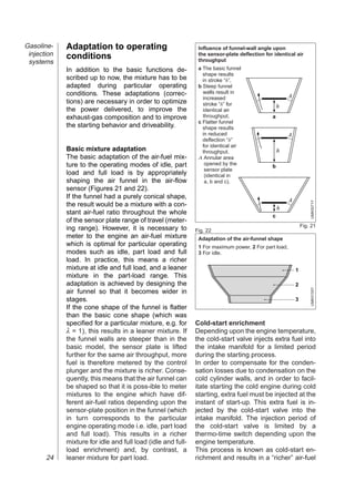 Gasoline-    Adaptation to operating                           Influence of funnel-wall angle upon
 injection   conditions                                        the sensor-plate deflection for identical air
 systems                                                       throughput
             In addition to the basic functions de-            a The basic funnel
                                                                 shape results
             scribed up to now, the mixture has to be            in stroke “h”,
             adapted during particular operating               b Steep funnel
             conditions. These adaptations (correc-              walls result in
                                                                 increased                             A
             tions) are necessary in order to optimize           stroke “h” for                   h
             the power delivered, to improve the                 identical air
             exhaust-gas composition and to improve              throughput,                  a
                                                               c Flatter funnel
             the starting behavior and driveability.             shape results
                                                                 in reduced                            A
                                                                 deflection “h”
                                                                 for identical air
             Basic mixture adaptation                            throughput.                      h
             The basic adaptation of the air-fuel mix-         A Annular area
             ture to the operating modes of idle, part            opened by the               b
                                                                  sensor plate
             load and full load is by appropriately               (identical in
             shaping the air funnel in the air-flow               a, b and c).
             sensor (Figures 21 and 22).
             If the funnel had a purely conical shape,
                                                                                                       A




                                                                                                                   UMK0071Y
             the result would be a mixture with a con-
                                                                                                  h
             stant air-fuel ratio throughout the whole                                        c
             of the sensor plate range of travel (meter-
                                                                                                               Fig. 21
             ing range). However, it is necessary to          Fig. 22
             meter to the engine an air-fuel mixture           Adaptation of the air-funnel shape
             which is optimal for particular operating         1 For maximum power, 2 For part load,
             modes such as idle, part load and full            3 For idle.
             load. In practice, this means a richer
             mixture at idle and full load, and a leaner                                                   1
             mixture in the part-load range. This
             adaptation is achieved by designing the                                                       2




                                                                                                                   UMK0155Y
             air funnel so that it becomes wider in
             stages.                                                                                       3
             If the cone shape of the funnel is flatter
             than the basic cone shape (which was
             specified for a particular mixture, e.g. for     Cold-start enrichment
             λ = 1), this results in a leaner mixture. If     Depending upon the engine temperature,
             the funnel walls are steeper than in the         the cold-start valve injects extra fuel into
             basic model, the sensor plate is lifted          the intake manifold for a limited period
             further for the same air throughput, more        during the starting process.
             fuel is therefore metered by the control         In order to compensate for the conden-
             plunger and the mixture is richer. Conse-        sation losses due to condensation on the
             quently, this means that the air funnel can      cold cylinder walls, and in order to facil-
             be shaped so that it is poss-ible to meter       itate starting the cold engine during cold
             mixtures to the engine which have dif-           starting, extra fuel must be injected at the
             ferent air-fuel ratios depending upon the        instant of start-up. This extra fuel is in-
             sensor-plate position in the funnel (which       jected by the cold-start valve into the
             in turn corresponds to the particular            intake manifold. The injection period of
             engine operating mode i.e. idle, part load       the cold-start valve is limited by a
             and full load). This results in a richer         thermo-time switch depending upon the
             mixture for idle and full load (idle and full-   engine temperature.
             load enrichment) and, by contrast, a             This process is known as cold-start en-
       24    leaner mixture for part load.                    richment and results in a “richer” air-fuel
 