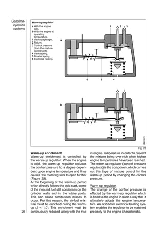 Gasoline-     Warm-up regulator

                                                                            ,,,,,,
 injection    a With the engine                                               1        2    3

                                                                            ,,,,,,
 systems        cold,

                                                                            ,,,,,,
              b With the engine at
                operating
                temperature.
              1 Valve diaphragm,      a                                     ,,,,,,
                                                                            ,,,,,,
                                                                            ,,,,,,
              2 Return,


                                                                            ,,,,,,
              3 Control pressure
                (from the mixture-
                control unit),
              4 Valve spring,
              5 Bimetal spring,
              6 Electrical heating.




                                                           6           5          4




                                                                            ,,,,,,
                                                                            ,,,,,,
                                                                            ,,,,,,
                                                                            ,,,,,,
                                      b
                                                                            ,,,,,,
                                                                            ,,,,,,



                                                                                                          UMK1567Y

                                                                                                      Fig. 25

             Warm-up enrichment                                in engine temperature in order to prevent
             Warm-up enrichment is controlled by               the mixture being over-rich when higher
             the warm-up regulator. When the engine            engine temperatures have been reached.
             is cold, the warm-up regulator reduces            The warm-up regulator (control-pressure
             the control pressure to a degree depen-           regulator) is the component which carries
             dent upon engine temperature and thus             out this type of mixture control for the
             causes the metering slits to open further         warm-up period by changing the control
             (Figure 25).                                      pressure.
             At the beginning of the warm-up period
             which directly follows the cold start, some       Warm-up regulator
             of the injected fuel still condenses on the       The change of the control pressure is
             cylinder walls and in the intake ports.           effected by the warm-up regulator which
             This can cause combustion misses to               is fitted to the engine in such a way that it
             occur. For this reason, the air-fuel mix-         ultimately adopts the engine tempera-
             ture must be enriched during the warm-            ture. An additional electrical heating sys-
             up (λ < 1.0). This enrichment must be             tem enables the regulator to be matched
       26    continuously reduced along with the rise          precisely to the engine characteristic.
 