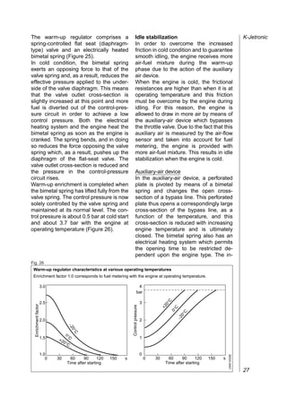 The warm-up regulator comprises a                                           Idle stabilization                                                     K-Jetronic
spring-controlled flat seat (diaphragm-                                     In order to overcome the increased
type) valve and an electrically heated                                      friction in cold condition and to guarantee
bimetal spring (Figure 25).                                                 smooth idling, the engine receives more
In cold condition, the bimetal spring                                       air-fuel mixture during the warm-up
exerts an opposing force to that of the                                     phase due to the action of the auxiliary
valve spring and, as a result, reduces the                                  air device.
effective pressure applied to the under-                                    When the engine is cold, the frictional
side of the valve diaphragm. This means                                     resistances are higher than when it is at
that the valve outlet cross-section is                                      operating temperature and this friction
slightly increased at this point and more                                   must be overcome by the engine during
fuel is diverted out of the control-pres-                                   idling. For this reason, the engine is
sure circuit in order to achieve a low                                      allowed to draw in more air by means of
control pressure. Both the electrical                                       the auxiliary-air device which bypasses
heating system and the engine heat the                                      the throttle valve. Due to the fact that this
bimetal spring as soon as the engine is                                     auxiliary air is measured by the air-flow
cranked. The spring bends, and in doing                                     sensor and taken into account for fuel
so reduces the force opposing the valve                                     metering, the engine is provided with
spring which, as a result, pushes up the                                    more air-fuel mixture. This results in idle
diaphragm of the flat-seat valve. The                                       stabilization when the engine is cold.
valve outlet cross-section is reduced and
the pressure in the control-pressure                                        Auxiliary-air device
circuit rises.                                                              In the auxiliary-air device, a perforated
Warm-up enrichment is completed when                                        plate is pivoted by means of a bimetal
the bimetal spring has lifted fully from the                                spring and changes the open cross-
valve spring. The control pressure is now                                   section of a bypass line. This perforated
solely controlled by the valve spring and                                   plate thus opens a correspondingly large
maintained at its normal level. The con-                                    cross-section of the bypass line, as a
trol pressure is about 0.5 bar at cold start                                function of the temperature, and this
and about 3.7 bar with the engine at                                        cross-section is reduced with increasing
operating temperature (Figure 26).                                          engine temperature and is ultimately
                                                                            closed. The bimetal spring also has an
                                                                            electrical heating system which permits
                                                                            the opening time to be restricted de-
                                                                            pendent upon the engine type. The in-
Fig. 26
 Warm-up regulator characteristics at various operating temperatures
 Enrichment factor 1.0 corresponds to fuel metering with the engine at operating temperature.

                      3.0                                                        4
                                                                                bar
                                                                                                         C




                      2.5                                                               3
                                                                                                       0°
  Enrichment factor




                                                                     Control pressure




                                                                                                     +2

                                                                                                            C
                                                                                                         0°

                                                                                                                  C
                                                                                                                0°
                                                                                                             −2




                      2.0                                                               2
                                     −2
                                        0 °C




                                   0°
                      1.5             C                                                 1
                             +2
                                  0°C

                      1.0                                                               0
                                                                                                                                        UMK1658E




                         0   30       60     90      120   150   s                          0   30       60     90      120   150   s
                                    Time after starting                                                Time after starting
                                                                                                                                                   27
 