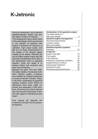 K-Jetronic


Since its introduction, the K-Jetronic    Combustion in the gasoline engine
gasoline-injection system has pro-        The spark-ignition or
ved itself in millions of vehicles.       Otto-cycle engine                  2
This development was a direct result      Gasoline-engine management
of the advantages which are inherent      Technical requirements             4
in the injection of gasoline with         Cylinder charge                    5
regard to demands for economy of          Mixture formation                  7
operation, high output power, and         Gasoline-injection systems
last but not least improvements to        Overview                          10
the quality of the exhaust gases          K-Jetronic
emitted by the vehicle. Whereas the       System overview                   13
call for higher engine output was the     Fuel supply                       14
foremost consideration at the start of    Fuel metering                     18
the development work on gasoline          Adapting to operating conditions  24
injection, today the target is to         Supplementary functions           30
achieve higher fuel economy and           Exhaust-gas treatment             32
lower toxic emissions.                    Electrical circuitry              36
Between the years 1973 and 1995,          Workshop testing techniques       38
the highly reliable, mechanical multi-
point injection system K-Jetronic
was installed as Original Equipment
in series-production vehicles. Today,
it has been superseded by gasoline
injection systems which thanks to
electronics have been vastly im-
proved and expanded in their func-
tions. Since this point, the K-Jetronic
has now become particularly impor-
tant with regard to maintenance and
repair.

This manual will describe the
K-Jetronic’s function and its particu-
lar features.
 