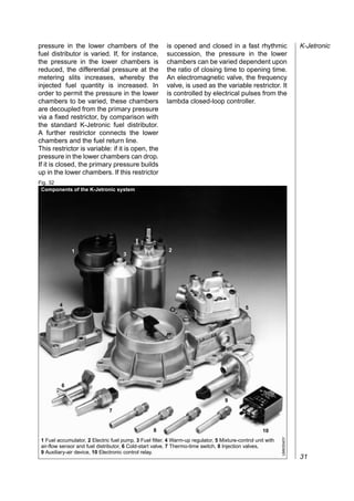 pressure in the lower chambers of the                    is opened and closed in a fast rhythmic                        K-Jetronic
fuel distributor is varied. If, for instance,            succession, the pressure in the lower
the pressure in the lower chambers is                    chambers can be varied dependent upon
reduced, the differential pressure at the                the ratio of closing time to opening time.
metering slits increases, whereby the                    An electromagnetic valve, the frequency
injected fuel quantity is increased. In                  valve, is used as the variable restrictor. It
order to permit the pressure in the lower                is controlled by electrical pulses from the
chambers to be varied, these chambers                    lambda closed-loop controller.
are decoupled from the primary pressure
via a fixed restrictor, by comparison with
the standard K-Jetronic fuel distributor.
A further restrictor connects the lower
chambers and the fuel return line.
This restrictor is variable: if it is open, the
pressure in the lower chambers can drop.
If it is closed, the primary pressure builds
up in the lower chambers. If this restrictor
Fig. 32
 Components of the K-Jetronic system




              1                                           2
                                      3




         4
                                                                                             5




          6

                                                                                   9
                               7


                                                   8                                                10
                                                                                                             UMK0040Y




 1 Fuel accumulator, 2 Electric fuel pump, 3 Fuel filter, 4 Warm-up regulator, 5 Mixture-control unit with
 air-flow sensor and fuel distributor, 6 Cold-start valve, 7 Thermo-time switch, 8 Injection valves,
 9 Auxiliary-air device, 10 Electronic control relay.
                                                                                                                        31
 