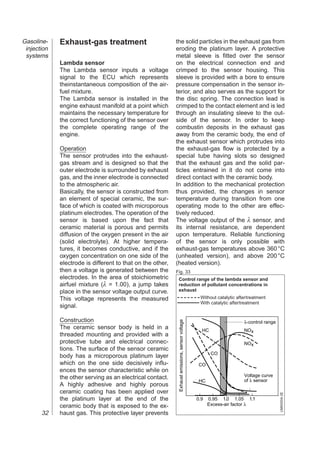 Gasoline-    Exhaust-gas treatment                          the solid particles in the exhaust gas from
 injection                                                  eroding the platinum layer. A protective
 systems                                                    metal sleeve is fitted over the sensor
             Lambda sensor                                  on the electrical connection end and
             The Lambda sensor inputs a voltage             crimped to the sensor housing. This
             signal to the ECU which represents             sleeve is provided with a bore to ensure
             theinstantaneous composition of the air-       pressure compensation in the sensor in-
             fuel mixture.                                  terior, and also serves as the support for
             The Lambda sensor is installed in the          the disc spring. The connection lead is
             engine exhaust manifold at a point which       crimped to the contact element and is led
             maintains the necessary temperature for        through an insulating sleeve to the out-
             the correct functioning of the sensor over     side of the sensor. In order to keep
             the complete operating range of the            combustin deposits in the exhaust gas
             engine.                                        away from the ceramic body, the end of
                                                            the exhaust sensor which protrudes into
             Operation                                      the exhaust-gas flow is protected by a
             The sensor protrudes into the exhaust-         special tube having slots so designed
             gas stream and is designed so that the         that the exhaust gas and the solid par-
             outer electrode is surrounded by exhaust       ticles entrained in it do not come into
             gas, and the inner electrode is connected      direct contact with the ceramic body.
             to the atmospheric air.                        In addition to the mechanical protection
             Basically, the sensor is constructed from      thus provided, the changes in sensor
             an element of special ceramic, the sur-        temperature during transition from one
             face of which is coated with microporous       operating mode to the other are effec-
             platinum electrodes. The operation of the      tively reduced.
             sensor is based upon the fact that             The voltage output of the λ sensor, and
             ceramic material is porous and permits         its internal resistance, are dependent
             diffusion of the oxygen present in the air     upon temperature. Reliable functioning
             (solid electrolyte). At higher tempera-        of the sensor is only possible with
             tures, it becomes conductive, and if the       exhaust-gas temperatures above 360 °C
             oxygen concentration on one side of the        (unheated version), and above 200 °C
             electrode is different to that on the other,   (heated version).
             then a voltage is generated between the        Fig. 33
             electrodes. In the area of stoichiometric       Control range of the lambda sensor and
             airfuel mixture (λ = 1.00), a jump takes        reduction of pollutant concentrations in
             place in the sensor voltage output curve.       exhaust
             This voltage represents the measured                                                 Without catalytic aftertreatment
                                                                                                  With catalytic aftertreatment
             signal.

             Construction
                                                             Exhaust emissions, sensor voltage




                                                                                                                       λ-control range
             The ceramic sensor body is held in a                                                  HC                  NOx
             threaded mounting and provided with a
             protective tube and electrical connec-                                                                    NOx
             tions. The surface of the sensor ceramic
                                                                                                        CO
             body has a microporous platinum layer
             which on the one side decisively influ-                                              CO
             ences the sensor characteristic while on
             the other serving as an electrical contact.                                                               Voltage curve
                                                                                                  HC                   of λ sensor
             A highly adhesive and highly porous
             ceramic coating has been applied over
                                                                                                                                         UMK0004-2E




             the platinum layer at the end of the                                                0.9   0.95 1.0 1.05 1.1
             ceramic body that is exposed to the ex-                                                   Excess-air factor λ
       32    haust gas. This protective layer prevents
 
