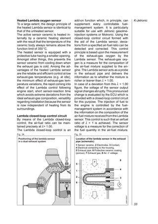 Heated Lambda oxygen sensor                            add-on function which, in principle, can                   K-Jetronic
To a large extent, the design principle of             supplement every controllable fuel-
the heated Lambda sensor is identical to               management system. It is particularly
that of the unheated sensor.                           suitable for use with Jetronic gasoline-
The active sensor ceramic is heated in-                injection systems or Motronic. Using the
ternally by a ceramic heating element                  closed-loop control circuit formed with
with the result that the temperature of the            the aid of the Lambda sensor, devia-
ceramic body always remains above the                  tions from a specified air-fuel ratio can be
function limit of 350 °C.                              detected and corrected. This control
The heated sensor is equipped with a                   principle is based upon the measurement
protective tube having a smaller opening.              of the exhaust-gas oxygen by the
Amongst other things, this prevents the                Lambda sensor. The exhaust-gas oxy-
sensor ceramic from cooling down when                  gen is a measure for the composition of
the exhaust gas is cold. Among the ad-                 the air-fuel mixture supplied to the en-
vantages of the heated Lambda sensor                   gine. The Lambda sensor acts as a probe
are the reliable and efficient control at low          in the exhaust pipe and delivers the
exhaust-gas temperatures (e.g. at idle),               information as to whether the mixture is
the minimum effect of exhaust-gas tem-                 richer or leaner than λ = 1.00.
perature variations, the rapid coming into             In case of a deviation from this λ = 1.00
effect of the Lambda control following                 figure, the voltage of the sensor output
engine start, short sensor-reaction time               signal changes abruptly. This pronounced
which avoids extreme deviations from the               change is evaluated by the ECU which is
ideal exhaust-gas composition, versatility             provided with a closed-loop control circuit
regarding installation because the sensor              for this purpose. The injection of fuel to
is now independent of heating from its                 the engine is controlled by the fuel-
surroundings.                                          management system in accordance with
                                                       the information on the composition of the
Lambda closed-loop control circuit                     air-fuel mixture received from the Lambda
By means of the Lambda closed-loop                     sensor. This control is such that an airfuel
control, the air-fuel ratio can be main-               ratio of λ = 1 is achieved. The sensor
tained precisely at λ= 1.00.                           voltage is a measure for the correction of
The Lambda closed-loop control is an                   the fuel quantity in the air-fuel mixture.
Fig. 34                                                Fig. 35
 Positioning of the lambda sensor                       Location of the lambda sensor in the exhaust
 in a dual exhaust system                               pipe (schematic)
                                                        1 Sensor ceramic, 2 Electrodes, 3 Contact,
                                                        4 Electrical contacting to the housing,
                                                        5 Exhaust pipe, 6 Protective ceramic coating
                                                        (porous), 7 Exhaust gas, 8 Air. U voltage.


                                                                                                  8


                         , , ,,,,
                       ,,,,,,,,,,
                                                                         7

                              ,,
                                                        5


                        , , ,,,,,
                              ,,
                       ,, , ,,,,
                                                                                                  4

                              ,
                         , ,,,,
                                                        1


                             ,,,,
           ,,,,,,,




                                                        2                                         3
          ,, ,, ,
           ,, , ,
          ,, ,,,,




                                                        6

                                                                                                  U
                                           UMK 0151Y




                                                                                                       UMK1684Y




                                                                                                                  33
 