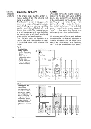 Gasoline-    Electrical circuitry                               Function
 injection                                                      When cold-starting the engine, voltage is
 systems     If the engine stops but the ignition re-           applied to the cold-start valve and the
             mains switched on, the electric fuel               thermo-time switch through terminal 50
             pump is switched off.                              of the ignition and starting switch. If the
             The K-Jetronic system is equipped with             cranking process takes longer than
             a number of electrical components, such            between 8 and 15 seconds, the thermo-
             as electric fuel pump, warm-up regulator,          time switch switches off the cold-start
             auxiliary-air device, cold-start valve and         valve in order that the engine does not
             thermo-time switch. The electrical supply          “flood”. In this case, the thermo-time
             to all of these components is controlled by        switch performs a time-switch function.
             the control relay which, itself, is switched
             by the ignition and starting switch.               If the temperature of the engine is above
             Apart from its switching functions, the            approximately +35 °C when the starting
             control relay also has a safety function.          process is commenced, the thermo-time
             A commonly used circuit is described               switch will have already open-circuited
             below.                                             the connection to the start valve which,
             Fig. 39
              Circuit without
              voltage applied            30   30
              1 Ignition and starting
                switch,
              2 Cold-start valve,                       1
              3 Thermo-time switch,
                                                                         30
              4 Control relay,                     15               15             87
              5 Electric fuel pump,           50
                                         50
              6 Warm-up regulator,
              7 Auxiliary-air device.



                                                        W       G



                                                                         1        31


                                                                                                          UMK 0196 Y
                                               2            3                 4         5     6       7
                                         1


             Fig. 40
              Starting (with the
              engine cold)               30   30
              Cold-start valve and
              thermo-time switch are
              switched on. The en-                      1
              gine turns (pulses are
                                                                         30
              taken from terminal 1 of             15               15             87
              the ignition coil). The         50
                                         50
              control relay, electric
              fuel pump, auxiliary-air
              device and warm-up
              regulator are switched
              on.
                                                        W       G



                                                                         1        31
                                                                                                          UMK 0197 Y




                                               2        3                     4         5     6       7
                                         1
       36
 