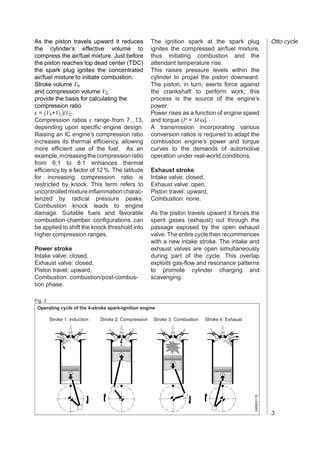 As the piston travels upward it reduces                The ignition spark at the spark plug                   Otto cycle
the cylinder’s effective volume to                     ignites the compressed air/fuel mixture,
compress the air/fuel mixture. Just before             thus initiating combustion and the
the piston reaches top dead center (TDC)               attendant temperature rise.
the spark plug ignites the concentrated                This raises pressure levels within the
air/fuel mixture to initiate combustion.               cylinder to propel the piston downward.
Stroke volume Vh                                       The piston, in turn, exerts force against
and compression volume VC                              the crankshaft to perform work; this
provide the basis for calculating the                  process is the source of the engine’s
compression ratio                                      power.
ε = (Vh+VC)/VC.                                        Power rises as a function of engine speed
Compression ratios ε range from 7...13,                and torque (P = M⋅ω).
depending upon specific engine design.                 A transmission incorporating various
Raising an IC engine’s compression ratio               conversion ratios is required to adapt the
increases its thermal efficiency, allowing             combustion engine’s power and torque
more efficient use of the fuel. As an                  curves to the demands of automotive
example, increasing the compression ratio              operation under real-world conditions.
from 6:1 to 8:1 enhances thermal
efficiency by a factor of 12 %. The latitude           Exhaust stroke
for increasing compression ratio is                    Intake valve: closed,
restricted by knock. This term refers to               Exhaust valve: open,
uncontrolled mixture inflammation charac-              Piston travel: upward,
terized by radical pressure peaks.                     Combustion: none.
Combustion knock leads to engine
damage. Suitable fuels and favorable                   As the piston travels upward it forces the
combustion-chamber configurations can                  spent gases (exhaust) out through the
be applied to shift the knock threshold into           passage exposed by the open exhaust
higher compression ranges.                             valve. The entire cycle then recommences
                                                       with a new intake stroke. The intake and
Power stroke                                           exhaust valves are open simultaneously
Intake valve: closed,                                  during part of the cycle. This overlap
Exhaust valve: closed,                                 exploits gas-flow and resonance patterns
Piston travel: upward,                                 to promote cylinder charging and
Combustion: combustion/post-combus-                    scavenging.
tion phase.

Fig. 2
 Operating cycle of the 4-stroke spark-ignition engine

         Stroke 1: Induction   Stroke 2: Compression    Stroke 3: Combustion   Stroke 4: Exhaust
                                                                                                   UMM0011E




                                                                                                              3
 