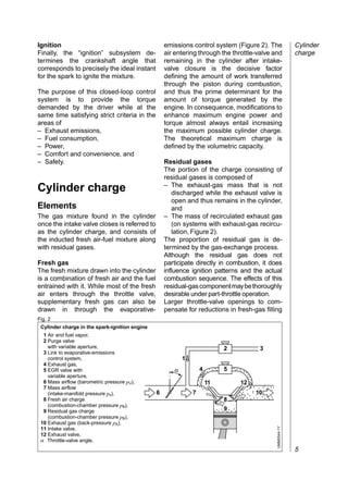 Ignition                                            emissions control system (Figure 2). The              Cylinder
Finally, the “ignition” subsystem de-               air entering through the throttle-valve and           charge
termines the crankshaft angle that                  remaining in the cylinder after intake-
corresponds to precisely the ideal instant          valve closure is the decisive factor
for the spark to ignite the mixture.                defining the amount of work transferred
                                                    through the piston during combustion,
The purpose of this closed-loop control             and thus the prime determinant for the
system is to provide the torque                     amount of torque generated by the
demanded by the driver while at the                 engine. In consequence, modifications to
same time satisfying strict criteria in the         enhance maximum engine power and
areas of                                            torque almost always entail increasing
– Exhaust emissions,                                the maximum possible cylinder charge.
– Fuel consumption,                                 The theoretical maximum charge is
– Power,                                            defined by the volumetric capacity.
– Comfort and convenience, and
– Safety.                                           Residual gases
                                                    The portion of the charge consisting of
                                                    residual gases is composed of
                                                    – The exhaust-gas mass that is not
Cylinder charge                                        discharged while the exhaust valve is
                                                       open and thus remains in the cylinder,
Elements                                               and
The gas mixture found in the cylinder               – The mass of recirculated exhaust gas
once the intake valve closes is referred to            (on systems with exhaust-gas recircu-
as the cylinder charge, and consists of                lation, Figure 2).
the inducted fresh air-fuel mixture along           The proportion of residual gas is de-
with residual gases.                                termined by the gas-exchange process.
                                                    Although the residual gas does not
Fresh gas                                           participate directly in combustion, it does
The fresh mixture drawn into the cylinder           influence ignition patterns and the actual
is a combination of fresh air and the fuel          combustion sequence. The effects of this
entrained with it. While most of the fresh          residual-gas component may be thoroughly
air enters through the throttle valve,              desirable under part-throttle operation.
supplementary fresh gas can also be                 Larger throttle-valve openings to com-
drawn in through the evaporative-                   pensate for reductions in fresh-gas filling
Fig. 2
 Cylinder charge in the spark-ignition engine
  1 Air and fuel vapor,
  2 Purge valve
    with variable aperture,                                                 2         3
  3 Link to evaporative-emissions
    control system,                                        1
  4 Exhaust gas,
  5 EGR valve with                                     α           4        5
    variable aperture,
  6 Mass airflow (barometric pressure pU),                             11       12
  7 Mass airflow
    (intake-manifold pressure ps),              6              7                     10
  8 Fresh air charge                                                        8
    (combustion-chamber pressure pB),
  9 Residual gas charge                                                     9
    (combustion-chamber pressure pB),
 10 Exhaust gas (back-pressure pA),
                                                                                             UMM0544-1Y




 11 Intake valve,
 12 Exhaust valve,
 α Throttle-valve angle.
                                                                                                          5
 