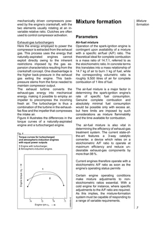 mechanically driven compressors pow-
ered by the engine’s crankshaft, with the
                                                                              Mixture formation                             Mixture
                                                                                                                            formation
two elements usually rotating at an in-
variable relative ratio. Clutches are often
used to control compressor activation.
                                                                              Parameters
Exhaust-gas turbochargers                                                     Air-fuel mixture
Here the energy employed to power the                                         Operation of the spark-ignition engine is
compressor is extracted from the exhaust                                      contingent upon availability of a mixture
gas. This process uses the energy that                                        with a specific air/fuel (A/F) ratio. The
naturally-aspirated     engines     cannot                                    theoretical ideal for complete combustion
exploit directly owing to the inherent                                        is a mass ratio of 14.7:1, referred to as
restrictions imposed by the gas ex-                                           the stoichiometric ratio. In concrete terms
pansion characteristics resulting from the                                    this translates into a mass relationship of
crankshaft concept. One disadvantage is                                       14.7 kg of air to burn 1 kg of fuel, while
the higher back-pressure in the exhaust                                       the corresponding volumetric ratio is
gas exiting the engine. This back-                                            roughly 9,500 litres of air for complete
pressure stems from the force needed to                                       combustion of 1 litre of fuel.
maintain compressor output.
The exhaust turbine converts the                                              The air-fuel mixture is a major factor in
exhaust-gas energy into mechanical                                            determining the spark-ignition engine’s
energy, making it possible to employ an                                       rate of specific fuel consumption.
impeller to precompress the incoming                                          Genuine complete combustion and
fresh air. The turbocharger is thus a                                         absolutely minimal fuel consumption
combination of the turbine in the exhaust-                                    would be possible only with excess air,
fas flow and the impeller that compresses                                     but here limits are imposed by such
the intake air.                                                               considerations as mixture flammability
Figure 4 illustrates the differences in the                                   and the time available for combustion.
torque curves of a naturally-aspirated
engine and a turbocharged engine.                                             The air-fuel mixture is also vital in
                                                                              determining the efficiency of exhaust-gas
Fig. 4                                                                        treatment system. The current state-of-
 Torque curves for turbocharged                                               the-art features a 3-way catalytic
 and atmospheric-induction engines                                            converter, a device which relies on a
 with equal power outputs                                                     stoichiometric A/F ratio to operate at
 1 Engine with turbocharger,                                                  maximum efficiency and reduce un-
 2 Atmospheric-induction engine.
                                                                              desirable exhaust-gas components by
                                                                              more than 98 %.

                                                                              Current engines therefore operate with a
                                                                              stoichiometric A/F ratio as soon as the
                                      1                                       engine’s operating status permits
  Engine torque Md




                                                                              Certain engine operating conditions
                                             2                                make mixture adjustments to non-
                                                                              stoichiometric ratios essential. With a
                                                                              cold engine for instance, where specific
                                                                              adjustments to the A/F ratio are required.
                                                                              As this implies, the mixture-formation
                                                                              system must be capable of responding to
                                                                 UMM0459-1E




                     1            1              3       1
                         4            2              4       1                a range of variable requirements.
                             Engine rpm nn
                                                                                                                            7
 
