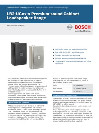 Communications Systems | LB2‑UCxx‑x Premium‑sound Cabinet Loudspeaker Range
LB2‑UCxx‑x Premium‑sound Cabinet
Loudspeaker Range
www.boschsecurity.com
u High-fidelity music and speech reproduction
u Selectable 8 ohm, 70 V and 100 V inputs
u Compact yet robust ABS enclosure
u Supplied with adjustable mounting bracket
u Complies with international installation and safety
regulations
The LB2‑UCxx‑x Premium‑sound cabinet loudspeakers
are intended for clear reproduction of speech,
foreground and background music to be used in
general indoor and outdoor applications. The
Premium‑sound cabinet loudspeaker range consists of
a 15 W and 30 W model, available in a light or dark
color. The loudspeakers have selectable 8 ohm, 70 V
and 100 V inputs.
Typical applications are: theme bars, music
restaurants, theme parks, retail outlets, audio visual,
boardrooms and offices, exhibition areas, showrooms,
fitness centre’s and presentation environments.
Certifications and approvals
All Bosch loudspeakers are designed to withstand
operating at their rated power for 100 hours in
accordance with IEC 268‑5 Power Handling Capacity
(PHC) standards. Bosch has also developed the
Simulated Acoustical Feedback Exposure (SAFE) test
to demonstrate that the speakers can withstand two
times their rated power for short durations. This
ensures extra reliability under extreme conditions,
leading to greater customer satisfaction, longer
operating life, and much less chance of failure or
performance deterioration.
Safety acc. to EN 60065
Water protection acc. to EN 60529 IP x4
Self extinguishing acc. to UL94 V 0
Installation/configuration notes
The cabinets include a built‑in transformer that offers
a selection of nominal full power, half power, quarter
power or eight power radiation (i.e. in 3 dB steps) for
70 V, 100 V or 8 Ohm bypass.
Selection is done by a convenient switch on the rear
enclosure.
A two meter long twin‑core loudspeaker cable (in
matching color with the cabinet) is connected to the
loudspeaker. The core ends are stripped ready for use.
The cabinets can be mounted horizontally to allow the
loudspeaker to be directed up or down, or vertically to
allow left and right rotation by means of a steel U-
shaped wall bracket (standard supplied).
 