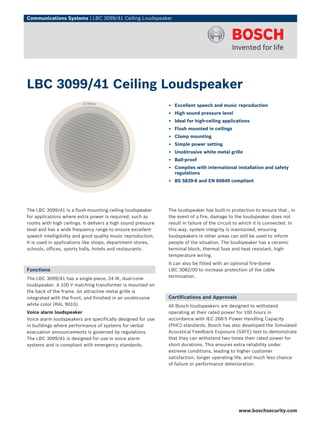 Communications Systems | LBC 3099/41 Ceiling Loudspeaker




LBC 3099/41 Ceiling Loudspeaker
                                                              ▶ Excellent speech and music reproduction
                                                              ▶ High sound pressure level
                                                              ▶ Ideal for high-ceiling applications
                                                              ▶ Flush mounted in ceilings
                                                              ▶ Clamp mounting
                                                              ▶ Simple power setting
                                                              ▶ Unobtrusive white metal grille
                                                              ▶ Ball-proof
                                                              ▶ Complies with international installation and safety
                                                                regulations
                                                              ▶ BS 5839‑8 and EN 60849 compliant




The LBC 3099/41 is a flush-mounting ceiling loudspeaker       The loudspeaker has built-in protection to ensure that , in
for applications where extra power is required, such as       the event of a fire, damage to the loudspeaker does not
rooms with high ceilings. It delivers a high sound pressure   result in failure of the circuit to which it is connected. In
level and has a wide frequency range to ensure excellent      this way, system integrity is maintained, ensuring
speech intelligibility and good quality music reproduction.   loudspeakers in other areas can still be used to inform
It is used in applications like shops, department stores,     people of the situation. The loudspeaker has a ceramic
schools, offices, sports halls, hotels and restaurants.       terminal block, thermal fuse and heat resistant, high-
                                                              temperature wiring.
                                                              It can also be fitted with an optional fire-dome
Functions                                                     LBC 3082/00 to increase protection of the cable
The LBC 3099/41 has a single-piece, 24 W, dual-cone           termination.
loudspeaker. A 100 V matching transformer is mounted on
the back of the frame. An attractive metal grille is
integrated with the front, and finished in an unobtrusive     Certifications and Approvals
white color (RAL 9010).                                       All Bosch loudspeakers are designed to withstand
Voice alarm loudspeaker                                       operating at their rated power for 100 hours in
Voice alarm loudspeakers are specifically designed for use    accordance with IEC 268-5 Power Handling Capacity
in buildings where performance of systems for verbal          (PHC) standards. Bosch has also developed the Simulated
evacuation announcements is governed by regulations.          Acoustical Feedback Exposure (SAFE) test to demonstrate
The LBC 3099/41 is designed for use in voice alarm            that they can withstand two times their rated power for
systems and is compliant with emergency standards.            short durations. This ensures extra reliability under
                                                              extreme conditions, leading to higher customer
                                                              satisfaction, longer operating life, and much less chance
                                                              of failure or performance deterioration.




                                                                                               www.boschsecurity.com
 