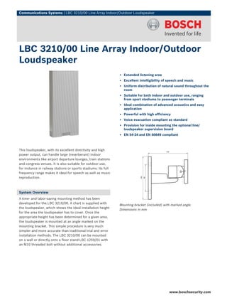 Communications Systems | LBC 3210/00 Line Array Indoor/Outdoor Loudspeaker




LBC 3210/00 Line Array Indoor/Outdoor
Loudspeaker
                                                                ▶ Extended listening area
                                                                ▶ Excellent intelligibility of speech and music
                                                                ▶ Uniform distribution of natural sound throughout the
                                                                  room
                                                                ▶ Suitable for both indoor and outdoor use, ranging
                                                                  from sport stadiums to passenger terminals
                                                                ▶ Ideal combination of advanced acoustics and easy
                                                                  application
                                                                ▶ Powerful with high efficiency
                                                                ▶ Voice evacuation compliant as standard
                                                                ▶ Provision for inside mounting the optional line/
                                                                  loudspeaker supervision board
                                                                ▶ EN 54‑24 and EN 60849 compliant



This loudspeaker, with its excellent directivity and high
power output, can handle large (reverberant) indoor
environments like airport departure lounges, train stations
and congress venues. It is also suitable for outdoor use,
for instance in railway stations or sports stadiums. Its full
frequency range makes it ideal for speech as well as music
reproduction.



System Overview
A time- and labor-saving mounting method has been
developed for the LBC 3210/00. A chart is supplied with
                                                                Mounting bracket (included) with marked angle.
the loudspeaker, which shows the ideal installation height
                                                                Dimensions in mm
for the area the loudspeaker has to cover. Once the
appropriate height has been determined for a given area,
the loudspeaker is mounted at an angle marked on the
mounting bracket. This simple procedure is very much
simpler and more accurate than traditional trial and error
installation methods. The LBC 3210/00 can be mounted
on a wall or directly onto a floor stand LBC 1259/01 with
an M10 threaded bolt without additional accessories.




                                                                                               www.boschsecurity.com
 