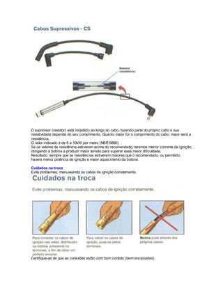 O supressor (resistor) está instalado ao longo do cabo, fazendo parte do próprio cabo e sua
resistividade depende do seu comprimento. Quanto maior for o comprimento do cabo, maior será a
resistência.
O valor indicado é de 6 a 10kW por metro (NBR 6880).
Se os valores de resistência estiverem acima do recomendado, teremos menor corrente de ignição,
obrigando a bobina a produzir maior tensão para superar essa maior dificuldade.
Resultado: sempre que as resistências estiverem maiores que o recomendado, ou permitido,
haverá menor potência de ignição e maior aquecimento da bobina.
Cuidados na troca
Evite problemas, manuseando os cabos de ignição corretamente.
Certifique-se de que as conexões estão com bom contato (bem encaixadas).
 