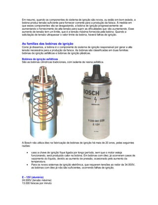 Em resumo, quando os componentes do sistema de ignição são novos, ou estão em bom estado, a
bobina produz tensão suficiente para fornecer corrente para a produção da faísca. À medida em
que esses componentes vão se desgastando, a bobina de ignição progressivamente vai
aumentando o fornecimento de alta tensão para suprir as dificuldades que vão aumentando. Esse
aumento de tensão tem um limite, que é a tensão máxima fornecida pela bobina. Quando a
solicitação de tensão ultrapassar o valor limite da bobina, haverá falhas de ignição.
As famílias das bobinas de ignição
Como já dissemos, a bobina é o componente do sistema de ignição responsável por gerar a alta
tensão necessária para a produção da faísca. As bobinas são classificadas em duas famílias:
bobinas de ignição asfálticas e bobinas de ignição plásticas.
Bobinas de ignição asfálticas
São as bobinas cilíndricas tradicionais, com isolante de resina asfáltica.
A Bosch não utiliza óleo na fabricação de bobinas de ignição há mais de 20 anos, pelas seguintes
razões:
caso a chave de ignição fique ligada por longo período, sem que o motor esteja
funcionando, será produzido calor na bobina. Em bobinas com óleo, já ocorreram casos de
vazamento do líquido, devido ao aumento de pressão, ocasionado pelo aumento da
temperatura.
Para os novos sistemas de ignição eletrônica, que requerem tensões ao redor de 34.000V,
as bobinas com óleo já não são suficientes, ocorrendo falhas de ignição.
E - 12V (alumínio)
24.000V (tensão máxima)
13.000 faíscas por minuto
 