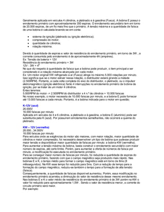 Geralmente aplicada em veículos 4 cilindros, a platinado e à gasolina (Fusca). A bobina E possui o
enrolamento primário com aproximadamente 350 espiras. O enrolamento secundário tem em torno
de 20.000 espiras, de um fio mais fino que o primário. A tensão máxima e a quantidade de faísca
de uma bobina é calculada levando-se em conta:
sistema de ignição (platinado ou ignição eletrônica);
compressão do motor;
quantidade de cilindros;
rotação máxima.
Devido à quantidade de espiras e valor de resistência do enrolamento primário, em torno de 3W , a
corrente consumida pelo enrolamento é de aproximadamente 4A (ampères).
Ex: Tensão da bateria = 12V
Resistência do enrolamento primário = 3W
12V : 3W = 4A
No que diz respeito à quantidade de faísca que a bobina pode produzir, o item principal a ser
considerado é a rotação máxima alcançada por cada motor.
Ex: Um motor original VW refrigerado a ar (Fusca) atinge no máximo 5.000 rotações por minuto.
Isso significa que se o motor estiver nessa rotação, o distribuidor estará girando a metade
(2.500RPM). Portanto, a cada volta completa do eixo do distribuidor, o platinado, ou o impulsor
eletromagnético (ignição eletrônica) farão 4 interrupções no enrolamento primário da bobina de
ignição, por se tratar de um motor 4 cilindros.
Entao teremos:
5.000RPM do motor -> 2.500RPM do distribuidor x 4 n.º de cilindros = 10.000 faíscas
No nosso exemplo, o motor necessita de 10.000 faíscas por minuto, e a bobina E pode fornecer
até 13.000 faíscas a cada minuto. Portanto, é a bobina indicada para o motor em questão.
K-12V (azul)
26.000V
16.000 faíscas por minuto
Aplicada em veículos de 4 e 6 cilindros, a platinado e à gasolina, a bobina E (alumínio) pode ser
substituída pela K (azul). Por possuírem enrolamentos semelhantes, não ocorrerá a queima do
platinado.
KW – 12V (vermelha)
28.000...34.000V
18.000 faíscas por minuto
Para veículos onde as exigências do motor são maiores, com maior rotação, maior quantidade de
cilindros e maior compressão, foi necessário desenvolver um tipo de bobina que pudesse produzir
maior tensão e disponibilizar maior quantidade de faíscas por minuto: a bobina KW (vermelha).
Para aumentar a tensão máxima da bobina, basta construir o enrolamento secundário com maior
número de espiras, até certo limite. Porém, para aumentar a oferta de números de faísca por
minuto, a modificação foi executada no enrolamento primário.
Para se conseguir maior número de faíscas por minuto, foi reduzida a quantidade de espiras do
enrolamento primário, fazendo com que o campo magnético seja produzido mais rápido. Nas
bobinas E e K, o tempo médio para formar o campo magnético está em torno de 8ms (8
milissegundos). Na KW esse tempo foi reduzido para 5ms. Com a redução de tempo para a
formação do campo magnético, reduziu-se também o tempo para a formação de alta tensão
(faísca).
Consequentemente, a quantidade de faíscas disponível aumentou. Porém, essa modificação no
enrolamento primário acarretou a diminuição do valor de resistência desse mesmo enrolamento.
Nas bobinas E e K o valor médio de resistência do enrolamento primário é de 3W porém na KW o
valor foi reduzido para aproximadamente 1,5W . Sendo o valor de resistência menor, a corrente do
circuito primário será maior.
Por exemplo:
 