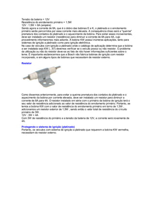 Tensão da bateria = 12V
Resistência do enrolamento primário = 1,5W
12V : 1,5W = 8A (ampère)
Sendo agora a corrente de 8A, que é o dobro das bobinas E e K, o platinado e o enrolamento
primário serão percorridos por essa corrente mais elevada. A consequência disso será a "queima"
prematura dos contados do platinado e o aquecimento da bobina. Para evitar esses incovenientes,
deve ser instalado um resistor (resistência) para diminuir a corrente de 8A para 4A, cujo
procedimento informaremos mais adiante. A bobina KW possui inúmeras aplicações, tanto para
sistemas de ignição a platinado como para ignição eletrônica.
No caso de veículos com ignição a platinado onde o catálogo de aplicação determina que a bobina
a ser instalada seja KW (...67) devemos verificar se o veículo possui ou não resistor. O problema
da utilização ou não do resistor deve-se ao fato de não haver informações suficientes sobre o
tema. É importante esclarecermos que a Bosch não fabrica bobinas de ignição com resistor
incorporado, e sim alguns tipos de bobinas que necessitam de resistor externo.
Resistor
Como dissemos anteriormente, para evitar a queima prematura dos contatos do platinado e o
aquecimento da bobina por corrente elevada, deve ser instalado um resistor para diminuir a
corrente de 8A para 4A. O resistor instalado em série com o primário da bobina de ignição terá o
seu valor de resistência adicionado ao valor de resistência do enrolamento primário. Portanto, se
temos a bobina KW com o valor de resistência do enrolamento primário em torno de 1,5W ,
adicionamos um resistor exterior de 1,5W , sendo então o valor total de resistência do circuito
primário de 3W .
12V : 3W = 4A
Com 3W de resistência do primário e a tensão da bateria de 12V, a corrente será novamente de
4A.
Protegendo o sistema de ignição (platinado)
Portanto, os veículos com sistema de ignição a platinado que requerem a bobina KW vermelha,
necessitam do resistor externo.
 