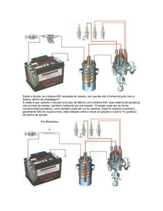 Existe a dúvida: se a bobina KW necessita do resistor, por que ele não é fornecido junto com a
bobina, dentro da embalagem?
A razão é que, quando o veículo novo saiu de fábrica com a bobina KW, esse sistema de ignição já
veio provido do resistor, também conhecido por pré-resistor. O resistor pode ser da forma
convencional (porcelana), como também pode ser um fio resistivo. Esse fio resistivo (condutor),
geralmente feito de níquel-cromo, está instalado entre a chave de ignição e o borne 15 (positivo)
da bobina de ignição.
 