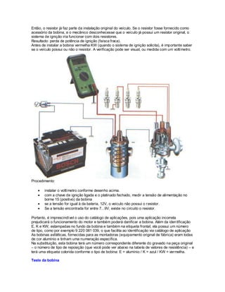 Então, o resistor já faz parte da instalação original do veículo. Se o resistor fosse fornecido como
acessório da bobina, e o mecânico desconhecesse que o veículo já possui um resistor original, o
sistema de ignição iria funcionar com dois resistores.
Resultado: perda de potência de ignição (faísca fraca).
Antes de instalar a bobina vermelha KW (quando o sistema de ignição solicita), é importante saber
se o veículo possui ou não o resistor. A verificação pode ser visual, ou medida com um voltímetro.
Procedimento:
instalar o voltímetro conforme desenho acima.
com a chave de ignição ligada e o platinado fechado, medir a tensão de alimentação no
borne 15 (positivo) da bobina
se a tensão for igual à da bateria, 12V, o veículo não possui o resistor.
Se a tensão encontrada for entre 7...9V, existe no circuito o resistor.
Portanto, é imprescindível o uso do catálogo de aplicações, pois uma aplicação incorreta
prejudicará o funcionamento do motor e também poderá danificar a bobina. Além da identificação
E, K e KW, estampadas no fundo da bobina e também na etiqueta frontal, ela possui um número
de tipo, como por exemplo 9 220 081 039, o que facilita ao identificação via catálogo de aplicação
As bobinas asfálticas, fornecidas para as montadoras (equipamento original de fábrica) eram todas
de cor alumínio e tinham uma numeração específica.
Na substituição, esta bobina terá um número correspondente diferente do gravado na peça original
– o número de tipo de reposição (que você pode ver abaixo na tabela de valores de resistência) – e
terá uma etiqueta colorida conforme o tipo de bobina: E = alumínio / K = azul / KW = vermelha.
Teste da bobina
 