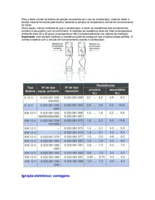 Para o teste correto da bobina de ignição recomenda-se o uso do osciloscópio, onde se mede a
tensão máxima fornecida pela bobina, testando-a sempre na temperatura normal de funcionamento
do motor.
Outra opção, menos confiável do que o osciloscópio, é medir as resistências dos enrolamentos
primário e secundário com um ohmímetro. A medição da resistência deve ser feita na temperatura
ambiente entre 20 a 30 graus (a temperatura influi consideravelmente nos valores de medição).
Importante: nem sempre medindo a resistência pode-se assegurar que a bobina esteja perfeita. O
correto é testá-la com o veículo em funcionamento usando o osciloscópio.
Ignição eletrônica: vantagens
 