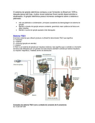 O sistema de ignição eletrônica começou a ser fornecido no Brasil em 1978 e,
daquela época até hoje, muitos novos sistemas foram sendo desenvolvidos e
atualizados. A ignição eletrônica possui inúmeras vantagens sobre o sistema a
platinado:
não usa platinado e condensador, principais causadores da desregulagem do sistema de
ignição.
Mantém a tensão de ignição sempre constante, garantindo maior potência da faísca em
altas rotações.
Mantém o ponto de ignição ajustado (não desregula).
Sistema TSZ-I
O primeiro sistema que a Bosch produziu no Brasil foi denominado TSZ-I que significa:
T = transistor
S = sistema
Z = zündung (ignição em alemão)
I = indutivo
O TSZ-I é um sistema de ignição por impulsos indutivos. Isso significa que o controle e o momento
da faísca são efetuados por um gerador de sinal indutivo (também controle por bobina impulsora
ou impulsor magnético), instalado dentro do distribuidor.
Conexões do sistema TSZ-I com a unidade de comando de 6 conectores
Ex: 9 220 087 004
 