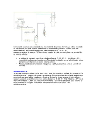 É importante observar que nesse sistema, mesmo sendo de ignição eletrônica, a bobina necessita
do pré-resistor, pois deve receber em torno de 8V. Geralmente, para esse sistema (com pré-
resistor externo), a bobina recomendada é a KW vermelha n.º 9 220 081 067.
A segunda geração do sistema TSZ-I surgiu em meados de 1986 e possui diferenças em relação
ao sistema anterior:
a unidade de comando com número de tipo diferente (9 220 087 011 primário e ...013
reposição) recebeu novo conector com 7 terminais, localizados um ao lado do outro, o que
torna impossível a inversão com o sistema anterior.
Nessa unidade de comando está incorporado o CCR, que significa corte de corrente em
repouso.
Benefício do CCR
Se a chave de ignição estiver ligada, sem o motor estar funcionando, a unidade de comando, após
aproximadamente 1 minuto, interrompe a alimentação da bobina de ignição, evitando aquecimento,
protegendo a própria bobina e evitando a descarga da bateria. Nessa geração foi eliminado pré-
resistor, passando-se a utilizar uma nova bobina de ignição (9 220 081 077). A bobina ...077 não é
intercambiável com a ...067, por possuírem enrolamento e conectores diferentes. Esse sistema foi
especialmente utilizado pela Volkswagen e a Ford entre os anos de 1986 a 1987,
aproximadamente.
 