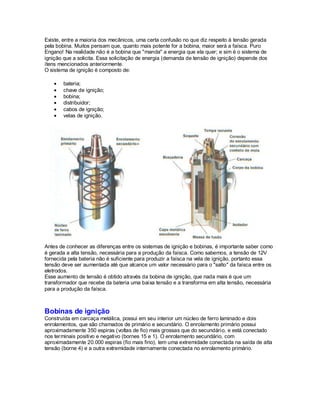 Existe, entre a maioria dos mecânicos, uma certa confusão no que diz respeito à tensão gerada
pela bobina. Muitos pensam que, quanto mais potente for a bobina, maior será a faísca. Puro
Engano! Na realidade não é a bobina que "manda" a energia que ela quer; e sim é o sistema de
ignição que a solicita. Essa solicitação de energia (demanda de tensão de ignição) depende dos
ítens mencionados anteriormente.
O sistema de ignição é composto de:
bateria;
chave de ignição;
bobina;
distribuidor;
cabos de ignição;
velas de ignição.
Antes de conhecer as diferenças entre os sistemas de ignição e bobinas, é importante saber como
é gerada a alta tensão, necessária para a produção da faísca. Como sabemos, a tensão de 12V
fornecida pela bateria não é suficiente para produzir a faísca na vela de ignição, portanto essa
tensão deve ser aumentada até que alcance um valor necessário para o "salto" da faísca entre os
eletrodos.
Esse aumento de tensão é obtido através da bobina de ignição, que nada mais é que um
transformador que recebe da bateria uma baixa tensão e a transforma em alta tensão, necessária
para a produção da faísca.
Bobinas de ignição
Construída em carcaça metálica, possui em seu interior um núcleo de ferro laminado e dois
enrolamentos, que são chamados de primário e secundário. O enrolamento primário possui
aproximadamente 350 espiras (voltas de fio) mais grossas que do secundário, e está conectado
nos terminais positivo e negativo (bornes 15 e 1). O enrolamento secundário, com
aproximadamente 20.000 espiras (fio mais fino), tem uma extremidade conectada na saída de alta
tensão (borne 4) e a outra extremidade internamente conectada no enrolamento primário.
 