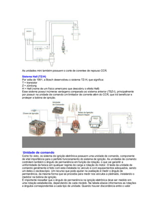 As unidades mini também possuem o corte de corentee de repouso CCR.
Sistema Hall (TZ-H)
Por volta de 1991, a Bosch desenvolveu o sistema TZ-H, que significa:
T = transistor
Z = zündung
H = Hall (nome de um físico americano que descobriu o efeito Hall)
Esse sistema possui inúmeras vantagens comparado ao sistema anterior (TSZ-I), principalmente
por possuir na unidade de comando um limitador de corrente além do CCR, que irá beneficiar e
proteger a bobina de ignição.
Unidade de comando
Como foi visto, os sistema de ignição eletrônica possuem uma unidade de comando, componente
de vital importância para o perfeito funcionamento do sistema de ignição. As unidades de comando
controlam também o ângulo de permanência em função da rotação, o que vai garantir a
uniformidade da faísca em qualquer regime de carga e rotação do motor. O teste da unidade de
comando geralmente é feito com esta instalada no veículo e com equipamentos adequados, sendo
um deles o osciloscópio. Um recurso que pode ajudar na avaliação é medir o ângulo de
permanência, da mesma forma que se procedia para medir nos veículos a platinado, instalando o
medidor na bobina de ignição.
É importante ressaltar que o ângulo de permanência na ignição eletrônica deve ser medido em
uma rotação estabelecida, dependendo de cada modelo. Na tabela abaixo informamos as rotações
e ângulos correspondentes a cada tipo de unidade. Quando houver discordância entre o valor
 