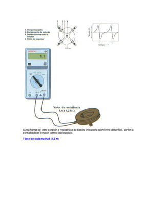 Outra forma de teste é medir a resistência da bobina impulsora (conforme desenho), porém a
confiabilidade é maior com o osciloscópio.
Teste do sistema Hall (TZ-H)
 