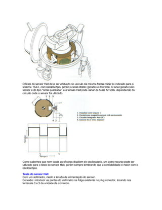 O teste do sensor Hall deve ser efetuado no veículo da mesma forma como foi indicado para o
sistema TSZ-I, com osciloscópio, porém o sinal obtido (gerado) é diferente. O sinal gerado pelo
sensor é do tipo "onda quadrada", e a tensão Hall pode variar de 5 até 12 volts, dependendo do
circuito onde o sensor foi utilizado.
Como sabemos que nem todas as oficinas dispõem de osciloscópio, um outro recurso pode ser
utilizado para o teste do sensor Hall, porém sempre lembrando que a confiabilidade é maior com o
osciloscópio.
Teste do sensor Hall
Com um voltímetro, medir a tensão de alimentação do sensor.
Conexão: introduzir as pontas do voltímetro na folga existente no plug conector, tocando nos
terminais 3 e 5 da unidade de comando.
 