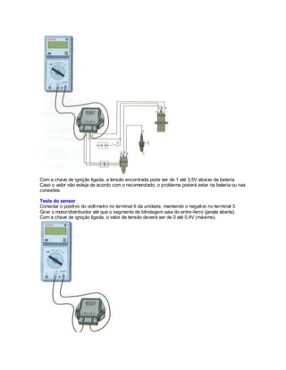 Com a chave de ignição ligada, a tensão encontrada pode ser de 1 até 3,5V abaixo da bateria.
Caso o valor não esteja de acordo com o recomendado, o problema poderá estar na bateria ou nas
conexões.
Teste do sensor
Conectar o positivo do voltímetro no terminal 6 da unidade, mantendo o negativo no terminal 3.
Girar o motor/distribuidor até que o segmento de blindagem saia do entre-ferro (janela aberta).
Com a chave de ignição ligada, o valor de tensão deverá ser de 0 até 0,4V (máximo).
 