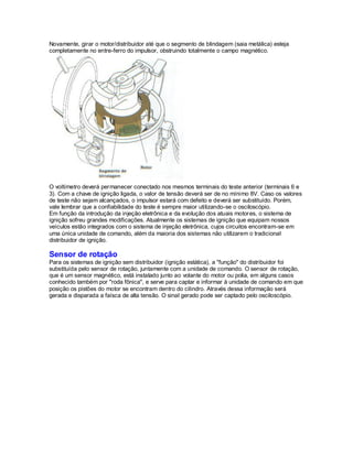 Novamente, girar o motor/distribuidor até que o segmento de blindagem (saia metálica) esteja
completamente no entre-ferro do impulsor, obstruindo totalmente o campo magnético.
O voltímetro deverá permanecer conectado nos mesmos terminais do teste anterior (terminais 6 e
3). Com a chave de ignição ligada, o valor de tensão deverá ser de no mínimo 8V. Caso os valores
de teste não sejam alcançados, o impulsor estará com defeito e deverá ser substituído. Porém,
vale lembrar que a confiabilidade do teste é sempre maior utilizando-se o osciloscópio.
Em função da introdução da injeção eletrônica e da evolução dos atuais motores, o sistema de
ignição sofreu grandes modificações. Atualmente os sistemas de ignição que equipam nossos
veículos estão integrados com o sistema de injeção eletrônica, cujos circuitos encontram-se em
uma única unidade de comando, além da maioria dos sistemas não utilizarem o tradicional
distribuidor de ignição.
Sensor de rotação
Para os sistemas de ignição sem distribuidor (ignição estática), a "função" do distribuidor foi
substituída pelo sensor de rotação, juntamente com a unidade de comando. O sensor de rotação,
que é um sensor magnético, está instalado junto ao volante do motor ou polia, em alguns casos
conhecido também por "roda fônica", e serve para captar e informar à unidade de comando em que
posição os pistões do motor se encontram dentro do cilindro. Através dessa informação será
gerada e disparada a faísca de alta tensão. O sinal gerado pode ser captado pelo osciloscópio.
 