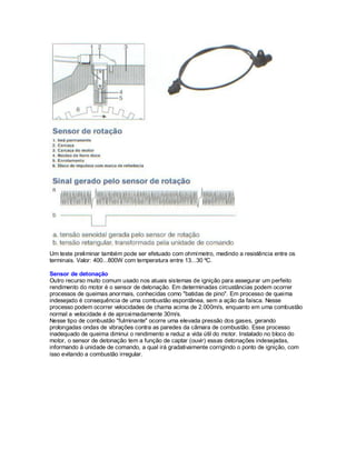 Um teste preliminar também pode ser efetuado com ohmímetro, medindo a resistência entre os
terminais. Valor: 400...800W com temperatura entre 13...30 ºC.
Sensor de detonação
Outro recurso muito comum usado nos atuais sistemas de ignição para assegurar um perfeito
rendimento do motor é o sensor de detonação. Em determinadas circustâncias podem ocorrer
processos de queimas anormais, conhecidas como "batidas de pino". Em processo de queima
indesejado é consequência de uma combustão espontânea, sem a ação da faísca. Nesse
processo podem ocorrer velocidades de chama acima de 2.000m/s, enquanto em uma combustão
normal a velocidade é de aproximadamente 30m/s.
Nesse tipo de combustão "fulminante" ocorre uma elevada pressão dos gases, gerando
prolongadas ondas de vibrações contra as paredes da câmara de combustão. Esse processo
inadequado de queima diminui o rendimento e reduz a vida útil do motor. Instalado no bloco do
motor, o sensor de detonação tem a função de captar (ouvir) essas detonações indesejadas,
informando à unidade de comando, a qual irá gradativamente corrigindo o ponto de ignição, com
isso evitando a combustão irregular.
 