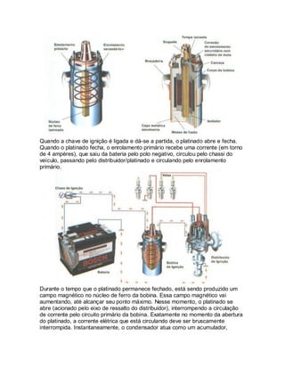 Quando a chave de ignição é ligada e dá-se a partida, o platinado abre e fecha.
Quando o platinado fecha, o enrolamento primário recebe uma corrente (em torno
de 4 ampères), que saiu da bateria pelo polo negativo, circulou pelo chassi do
veículo, passando pelo distribuidor/platinado e circulando pelo enrolamento
primário.
Durante o tempo que o platinado permanece fechado, está sendo produzido um
campo magnético no núcleo de ferro da bobina. Essa campo magnético vai
aumentando, até alcançar seu ponto máximo. Nesse momento, o platinado se
abre (acionado pelo eixo de ressalto do distribuidor), interrompendo a circulação
de corrente pelo circuito primário da bobina. Exatamente no momento da abertura
do platinado, a corrente elétrica que está circulando deve ser bruscamente
interrompida. Instantaneamente, o condensador atua como um acumulador,
 