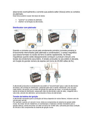 absorvendo eventualmente a corrente que poderia saltar (faísca) entre os contatos
do platinado.
Essa faísca poderia causar dois tipos de dados:
"queimar" os contatos do platinado;
interferir na formação da alta tensão.
Distribuidor com platinado
Quando a corrente que circula pelo enrolamento primário (corrente primária) é
bruscamente interrompida (pelo platinado e condensador), o campo magnético
que estava formado no núcleo de ferro é extinto rapidamente. As linhas
magnéticas quando estão desaparecendo começam a produzir (induzir) uma
tensão de enrolamento secundário. A tensão produzida no secundário é elevada,
em função do grande número de espiras (em torno de 20.000 voltas de fio).
A alta tensão produzida no enrolamento secundário é "encaminhado" para o cabo de alta tensão
da bobina, até a tampa do distribuidor, passando pelo rotor e sendo "distribuida’ uma vez para
cada cilindro, de acordo com a ordem de ignição de cada tipo de motor. A corrente de ignição,
saindo da tampa do distribuidor, passa pelo cabo de alta tensão (cabo de vela), chegando até a
vela onde, através dos eletrodos, será produzida a faísca de alta tensão.
Tensão da bobina de ignição
A alta tensão necessária para a produção da faísca depende de muitos fatores, inclusive varia de
veículo para veículo.
Por exemplo: quando um veículo é novo, todos os componentes do sistema de ignição estão
novos. Se nesse veículo instalamos um osciloscópio e medimos a tensão necessária para a
ignição (faísca), vamos encontrar um valor em torno de 10.000 volts, suficiente para essa condição
do veículo e dos componentes do sistema de ignição novos.
 
