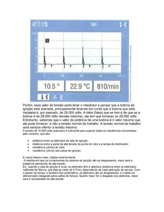 Porém, esse valor de tensão pode levar o mecânico a pensar que a bobina de
ignição está avariada, principalmente levando em conta que a bobina que está
instalada é, por exemplo, de 28.000 volts. A idéia (falsa) que se tem é de que se a
bobina é de 28.000 volts (tensão máxima), ela tem que fornecer os 28.000 volts.
Entretanto, sabemos que o valor de potência de uma bobina é o valor máximo que
ela pode fornecer, e não a tensão normal de trabalho. A tensão normal de trabalho
será sempre inferior à tensão máxima.
A tensão de 10.000 volts (exemplo) é suficiente para superar todas as resistências encontradas
pelo caminho, que são:
distância entre os eletrodos da vela de ignição;
distância entre a saída de alta tensão da ponta do rotor e a tampa do distribuidor;
resistência (ohms) do rotor;
resistência (ohms) dos cabos de ignição;
E outros fatores mais, citados anteriormente.
A medida em que os componentes do sistema de ignição vão se desgastando, maior será a
exigência (demanda) de alta tensão.
Ex.: quando a vela de ignição é nova, os eletrodos têm a abertura (distância entre os eletrodos)
calibrada de fábrica, que está ao redor de 0,7mm, dependendo de cada aplicação de veículo. Com
o passar do tempo, e também dos quilômetros, os eletrodos vão se desgastando; é o efeito da
eletroerosão (desgaste pelos saltos de faísca). Quanto maior for o desgaste dos eletrodos, maior
será a necessidade de alta tensão.
 