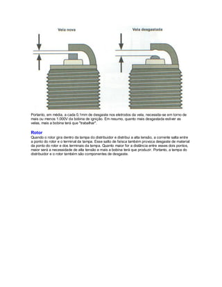 Portanto, em média, a cada 0,1mm de desgaste nos eletrodos da vela, necessita-se em torno de
mais ou menos 1.000V da bobina de ignição. Em resumo, quanto mais desgastada estiver as
velas, mais a bobina terá que "trabalhar".
Rotor
Quando o rotor gira dentro da tampa do distribuidor e distribui a alta tensão, a corrente salta entre
a ponto do rotor e o terminal da tampa. Esse salto de faísca também provoca desgaste de material
da ponto do rotor e dos terminais da tampa. Quanto maior for a distância entre esses dois pontos,
maior será a necessidade de alta tensão e mais a bobina terá que produzir. Portanto, a tampa do
distribuidor e o rotor também são componentes de desgaste.
 
