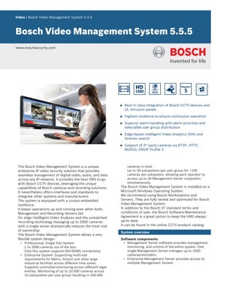 Video | Bosch Video Management System 5.5.5
Bosch Video Management System 5.5.5
www.boschsecurity.com
u Best in class integration of Bosch CCTV devices and
UL intrusion panels
u Highest resilience to ensure continuous operation
u Superior alarm handling with alarm priorities and
selectable user group distribution
u Edge based intelligent Video Analytics (IVA) and
forensic search
u Support of 3rd
party cameras via RTSP, HTTP,
MJPEG, ONVIF Profile S
The Bosch Video Management System is a unique
enterprise IP video security solution that provides
seamless management of digital video, audio, and data
across any IP network. It provides the best VMS to go
with Bosch CCTV devices, leveraging the unique
capabilities of Bosch cameras and recording solutions.
It nevertheless offers interfaces and standards to
integrate other systems and manufacturers.
The system is equipped with a unique embedded
resilience.
It keeps operations up and running even when both,
Management and Recording Servers fail.
On edge intelligent Video Analyses and the unmatched
recording technology managing up to 2000 cameras
with a single server dramatically reduces the total cost
of ownership.
The Bosch Video Management System allows a very
flexible system design:
• Professional: Single Site System
1 to 2000 cameras out of the box.
Only this system supports BIS-BVMS connectivity.
• Enterprise System: Supporting multi-site
requirements for Metro, Airport and other large
industrial facilities across different time zones.
Supports controlled monitoring across different legal
entities. Monitoring of up to 10,000 cameras across
10 subsystems per user group resulting in 200,000
cameras in total.
Up to 30 subsystems per user group for <100
cameras per subsystem, allowing each operator to
access up to 30 Management Server computers
simultaneously.
The Bosch Video Management System is installed on a
Microsoft Windows Operating System.
We recommend using Bosch Workstations and
Servers. They are fully tested and optimized for Bosch
Video Management System.
In addition to the Bosch ST standard terms and
conditions of sale, the Bosch Software Maintenance
Agreement is a great option to keep the VMS always
up-to date.
It can be found in the online CCTV product catalog.
System overview
Software components
• Management Server software provides management,
monitoring, and control of the entire system. One
single Management Server manages up to 2000
cameras/encoders.
• Enterprise Management Server provides access to
multiple Management Servers
 