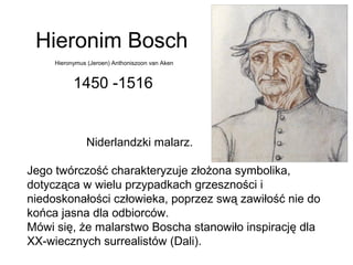 Hieronim Bosch
1450 -1516
Niderlandzki malarz.
Jego twórczość charakteryzuje złożona symbolika,
dotycząca w wielu przypadkach grzeszności i
niedoskonałości człowieka, poprzez swą zawiłość nie do
końca jasna dla odbiorców.
Mówi się, że malarstwo Boscha stanowiło inspirację dla
XX-wiecznych surrealistów (Dali).
Hieronymus (Jeroen) Anthoniszoon van Aken
 