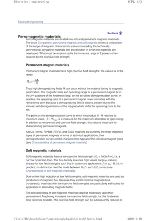 Electrical engineering
Ferromagnetic materials
Ferromagnetic materials are divided into soft and permanent magnetic materials.
The chart Comparison: permanent magnets and soft magnets shows a comparison
of the range of magnetic characteristic values covered by the technically
conventional, crystalline materials and the direction in which the materials are
developed. What must be emphasized is the immense range of 8 powers of ten
covered by the coercive field strength.
Permanent-magnet materials
Permanent-magnet materials have high coercive field strengths; the values lie in the
range
Thus high demagnetizing fields H can occur without the material losing its magnetic
polarization. The magnetic state and operating range of a permanent magnet lie in
the 2nd quadrant of the hysteresis loop, on the so-called demagnetization curve. In
practice, the operating point of a permanent magnet never coincides with the
remanence point because a demagnetizing field is always present due to the
intrinsic self-demagnetization of the magnet which shifts the operating point to the
left.
The point on the demagnetization curve at which the product B · H reaches its
maximum value, (B · H)max, is a measure for the maximum attainable air-gap energy.
In addition to remanence and coercive field strength, this value is important for
characterizing permanent magnets.
AlNiCo, ferrite, FeNdB (REFe), and SeCo magnets are currently the most important
types of permanent magnets in terms of technical applications; their
demagnetization curves exhibit characteristics typical of the individual magnet types
(see Characteristics of permanent-magnet materials)
Soft magnetic materials
Soft magnetic materials have a low coercive field strength (HC  1000 A/m), i.e. a
narrow hysteresis loop. The flux density assumes high values (large µr values)
already for low field strengths such that in customary applications J  µ0 · H, i.e. in
practice, no distinction need be made between B(H)- and J(H) curves (see
Characteristics of soft magnetic materials).
Due to their high induction at low field strengths, soft magnetic materials are used as
conductors of magnetic flux. Because they exhibit minimal magnetic loss
(hysteresis), materials with low coercive field strengths are particularly well-suited for
application in alternating magnetic fields.
The characteristics of soft magnetic materials depend essentially upon their
pretreatment. Machining increases the coercive field strength, i.e. the hysteresis
loop becomes broader. The coercive field strength can be subsequently reduced to
页码，1/3
Electrical engineering
2008-1-10
file://D:boschboschdatenengphysikeltechferro.html
 