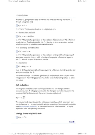 Ui Induced voltage.
A voltage Ui going into the page is induced in a conductor moving in direction C
through a magnetic field:
Ui = B · l · υ
Ui in V, B in T, l Conductor length in m, υ Velocity in m/s.
In a direct-current machine
Ui = p · n · z · Φ/(60a)
Ui in V, Φ Magnetic flux generated by the excitation (field) winding in Wb, p Number
of pole pairs, n Rotational speed in min–1, z Number of wires on armature surface,
a Half the number of parallel armature-winding paths.
In an alternating-current machine
Ui = 2.22 f · z · Φ
Ui in V, Φ Magnetic flux generated by the excitation winding in Wb, f Frequency of
alternating current in Hz = p · n/60, p Number of pole pairs, n Rotational speed in
min–1, z Number of wires on armature surface.
In a transformer
U1 = 4.44 f · w · Φ
U1 in V, Φ Magnetic flux in Wb, f Frequency in Hz, w Number of windings on the coil
which surround the flux Φ.
The terminal voltage U is smaller (generator) or larger (motor) than Uiby the ohmic
voltage drop in the winding (approx. 5%). In the case of alternating voltage Ui is the
rms value.
Self-induction
The magnetic field of a current-carrying conductor or a coil changes with the
conductor current. A voltage proportional to the change in current is induced in the
conductor itself and counteracts the current change producing it:
The inductance L depends upon the relative permeability µr which is constant and
practically equal to 1 for most materials with the exception of ferromagnetic materials
(see Ferromagnetic materials). In the case of iron-core coils therefore, L is highly
dependent upon the operating conditions.
Energy of the magnetic field
W = L · I2
/2
页码，3/4
Electrical engineering
2008-1-10
file://D:boschboschdatenengphysikeltechfeldstr.html
 