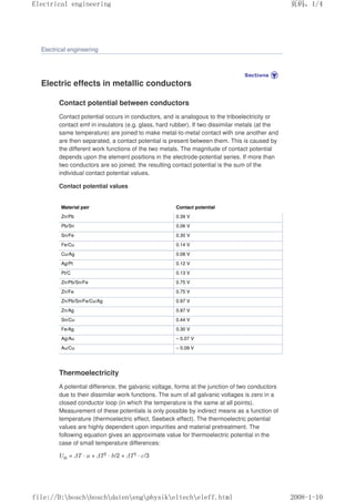 Electrical engineering
Electric effects in metallic conductors
Contact potential between conductors
Contact potential occurs in conductors, and is analogous to the triboelectricity or
contact emf in insulators (e.g. glass, hard rubber). If two dissimilar metals (at the
same temperature) are joined to make metal-to-metal contact with one another and
are then separated, a contact potential is present between them. This is caused by
the different work functions of the two metals. The magnitude of contact potential
depends upon the element positions in the electrode-potential series. If more than
two conductors are so joined, the resulting contact potential is the sum of the
individual contact potential values.
Contact potential values
Material pair Contact potential
Zn/Pb 0.39 V
Pb/Sn 0.06 V
Sn/Fe 0.30 V
Fe/Cu 0.14 V
Cu/Ag 0.08 V
Ag/Pt 0.12 V
Pt/C 0.13 V
Zn/Pb/Sn/Fe 0.75 V
Zn/Fe 0.75 V
Zn/Pb/Sn/Fe/Cu/Ag 0.97 V
Zn/Ag 0.97 V
Sn/Cu 0.44 V
Fe/Ag 0.30 V
Ag/Au – 0.07 V
Au/Cu – 0.09 V
Thermoelectricity
A potential difference, the galvanic voltage, forms at the junction of two conductors
due to their dissimilar work functions. The sum of all galvanic voltages is zero in a
closed conductor loop (in which the temperature is the same at all points).
Measurement of these potentials is only possible by indirect means as a function of
temperature (thermoelectric effect, Seebeck effect). The thermoelectric potential
values are highly dependent upon impurities and material pretreatment. The
following equation gives an approximate value for thermoelectric potential in the
case of small temperature differences:
Uth = ∆T · a + ∆T2 · b/2 + ∆T3 · c/3
页码，1/4
Electrical engineering
2008-1-10
file://D:boschboschdatenengphysikeltecheleff.html
 
