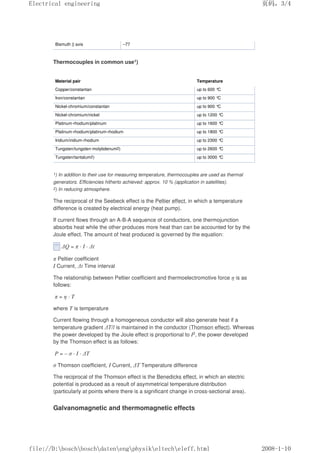 Bismuth || axis –77
Thermocouples in common use1)
Material pair Temperature
Copper/constantan up to 600 °
C
Iron/constantan up to 900 °
C
Nickel-chromium/constantan up to 900 °
C
Nickel-chromium/nickel up to 1200 °
C
Platinum-rhodium/platinum up to 1600 °
C
Platinum-rhodium/platinum-rhodium up to 1800 °
C
Iridium/iridium-rhodium up to 2300 °
C
Tungsten/tungsten-molybdenum2) up to 2600 °
C
Tungsten/tantalum2) up to 3000 °
C
1) In addition to their use for measuring temperature, thermocouples are used as thermal
generators. Efficiencies hitherto achieved: approx. 10 % (application in satellites).
2) In reducing atmosphere.
The reciprocal of the Seebeck effect is the Peltier effect, in which a temperature
difference is created by electrical energy (heat pump).
If current flows through an A-B-A sequence of conductors, one thermojunction
absorbs heat while the other produces more heat than can be accounted for by the
Joule effect. The amount of heat produced is governed by the equation:
∆Q = π · I · ∆t
π Peltier coefficient
I Current, ∆t Time interval
The relationship between Peltier coefficient and thermoelectromotive force η is as
follows:
π = η · T
where T is temperature
Current flowing through a homogeneous conductor will also generate heat if a
temperature gradient ∆T/l is maintained in the conductor (Thomson effect). Whereas
the power developed by the Joule effect is proportional to I2, the power developed
by the Thomson effect is as follows:
P = – σ · I · ∆T
σ Thomson coefficient, I Current, ∆T Temperature difference
The reciprocal of the Thomson effect is the Benedicks effect, in which an electric
potential is produced as a result of asymmetrical temperature distribution
(particularly at points where there is a significant change in cross-sectional area).
Galvanomagnetic and thermomagnetic effects
页码，3/4
Electrical engineering
2008-1-10
file://D:boschboschdatenengphysikeltecheleff.html
 
